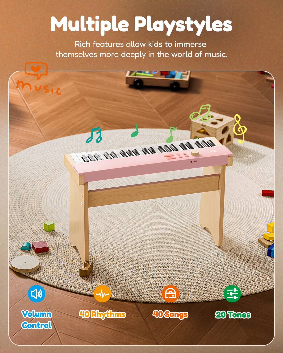 Multiple Playstyles  
Rich features allow kids to immerse themselves more deeply in the world of music.  
- Music Volume Control  
- 40 Rhythms  
- 40 Songs  
- 20 Tones