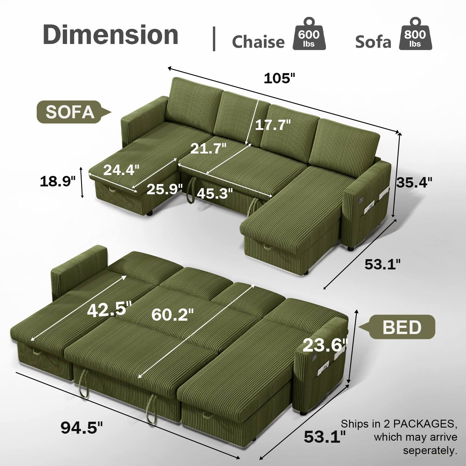 Dimension | Chaise 600 lbs | Sofa 800 lbs

SOFA
- 105" 
- 17.7" 
- 18.9" 
- 21.7" 
- 24.4" 
- 25.9" 
- 45.3" 
- 35.4" 
- 53.1" 

BED
- 94.5" 
- 42.5" 
- 60.2" 
- 23.6" 
- 53.1" 

Ships in 2 PACKAGES, which may arrive separately.