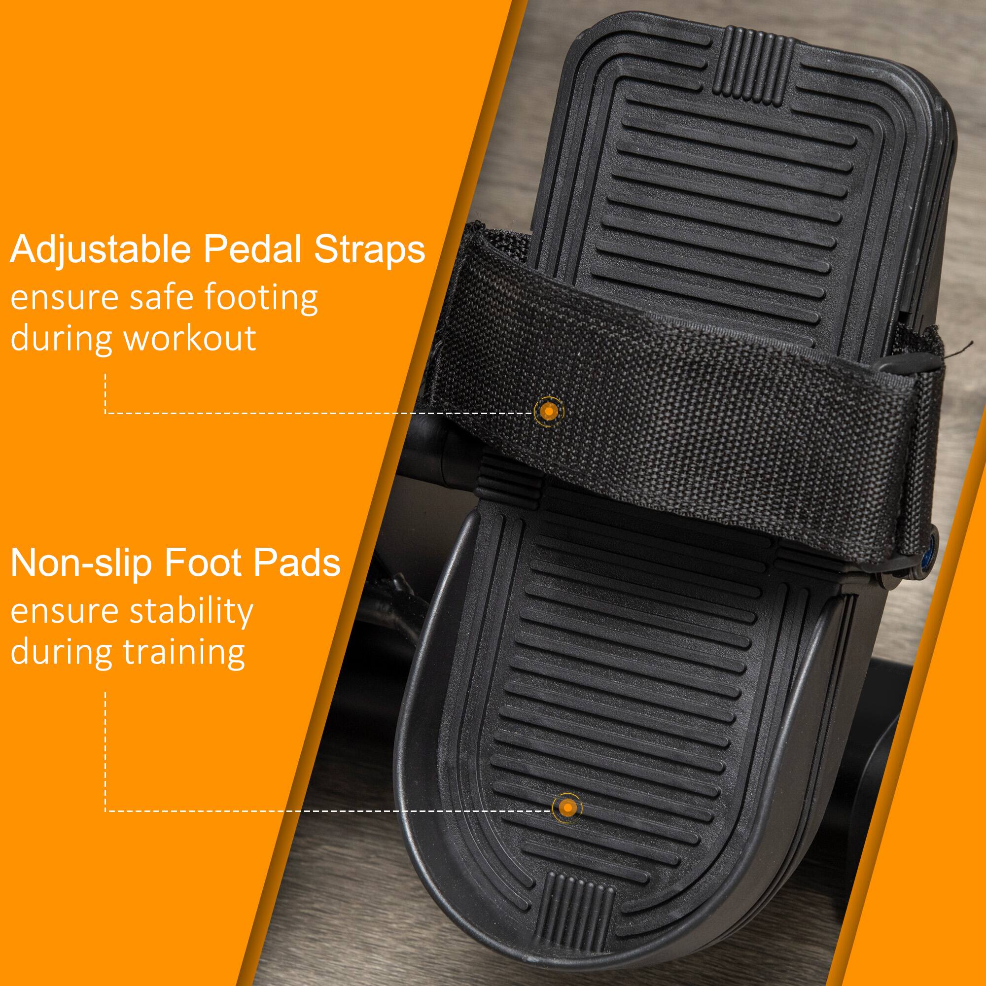 Adjustable Pedal Straps ensure safe footing during workout

Non-slip Foot Pads ensure stability during training