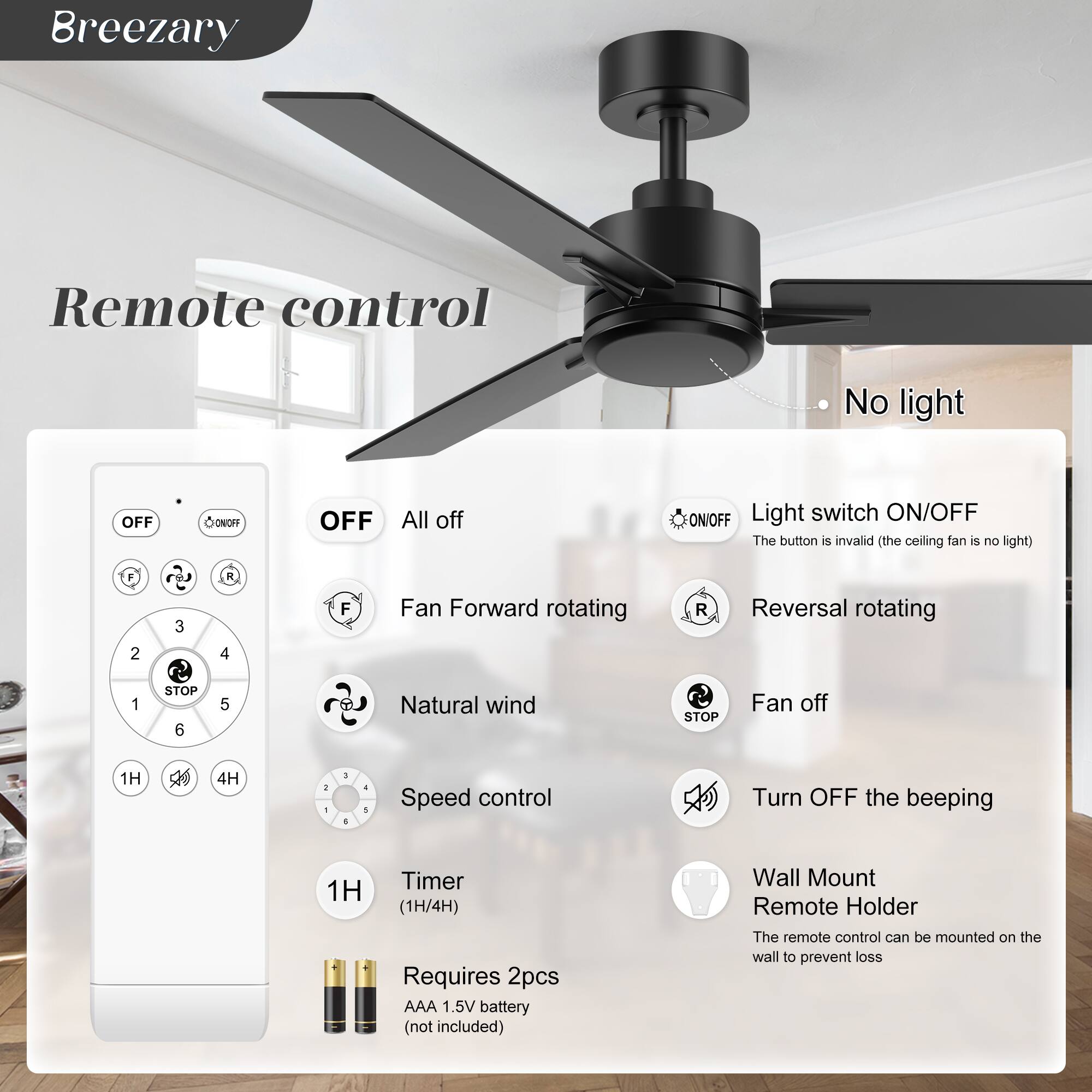 Breezary

Remote control

- OFF
- All off
- Light switch ON/OFF (The button is invalid (the ceiling fan is no light))
- Fan Forward rotating
- Reversal rotating
- Natural wind
- Fan off
- Speed control
- Turn OFF the beeping
- Timer (1H/4H)
- Wall Mount Remote Holder (The remote control can be mounted on the wall to prevent loss)

Requires 2pcs AAA 1.5V battery (not included)

No light