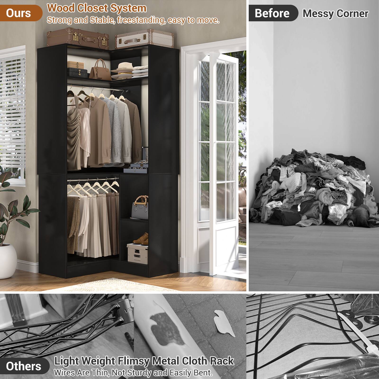 **Ours**

Wood Closet System  
Strong and Stable, freestanding, easy to move.

**Before**  
Messy Corner

**Others**

Light Weight Flimsy Metal Cloth Rack  
Wires Are Thin, Not Sturdy and Easily Bent.