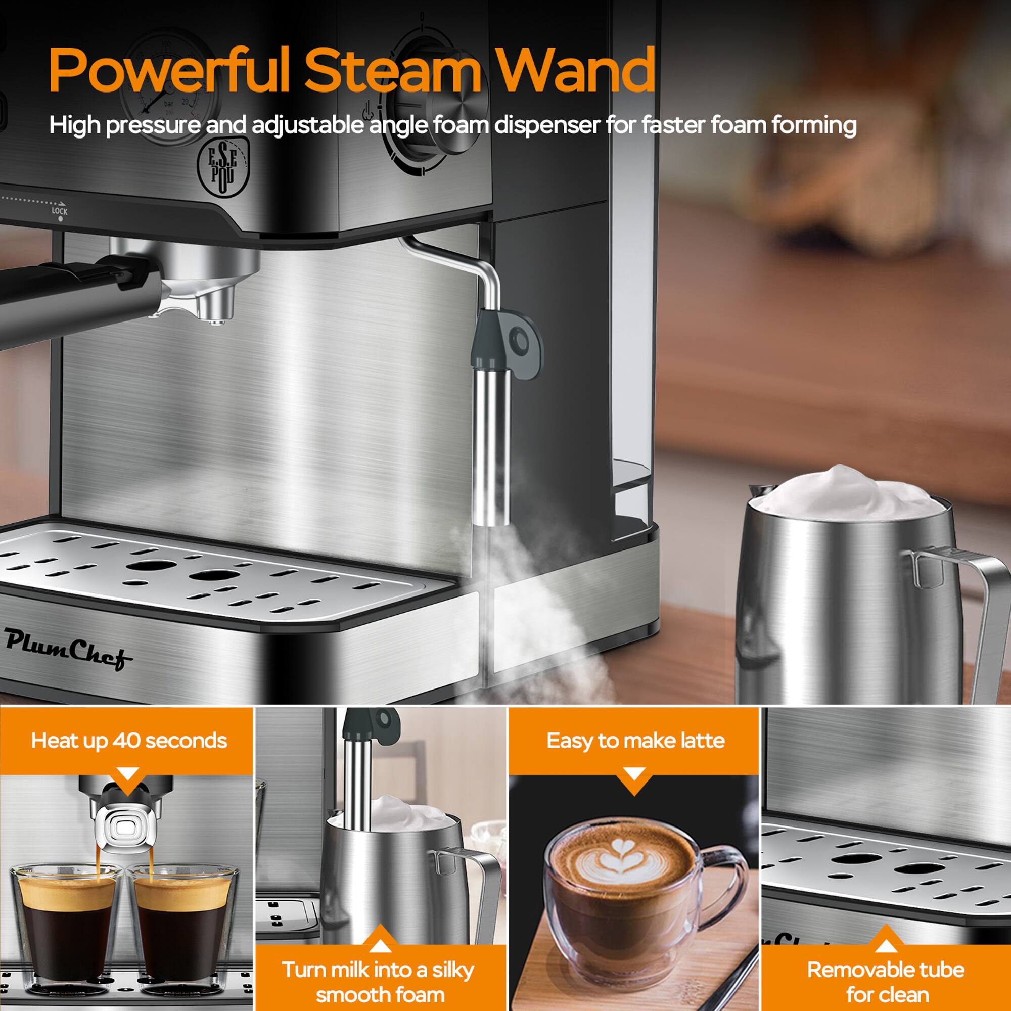 Powerful Steam Wand  
High pressure and adjustable angle foam dispenser for faster foam forming  

ESE PIU VOCK PlumChef  
Plum Heat up 40 seconds  
Easy to make latte  
Turn milk into a silky smooth foam  
Removable tube for clean
