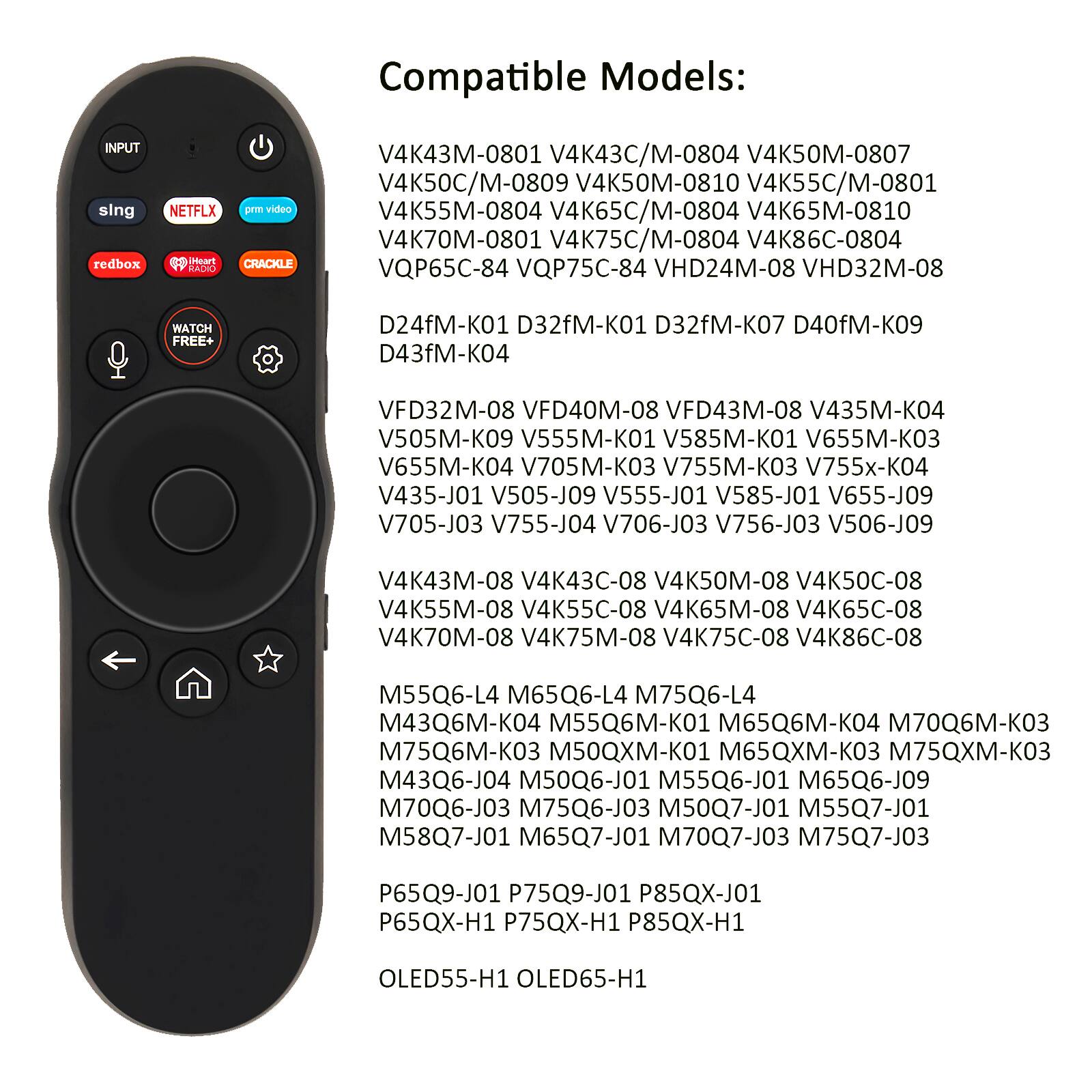 Compatible Models:  
INPUT sing redbox NETFLX prm video dedo inoure CRACKLE  
V4K43M-0801 V4K43C/M-0804 V4K50M-0807 V4K50C/M-0809 V4K50M-0810 V4K55C/M-0801 V4K55M-0804 V4K65C/M-0804 V4K65M-0810 V4K70M-0801 V4K75C/M-0804 V4K86C-0804 VQP65C-84 VQP75C-84 VHD24M-08 VHD32M-08  
D24fM-K01 D32fM-K01 D32fM-K07 D40fM-K09 D43fM-K04 VFD32M-08 VFD40M-08 VFD43M-08 V