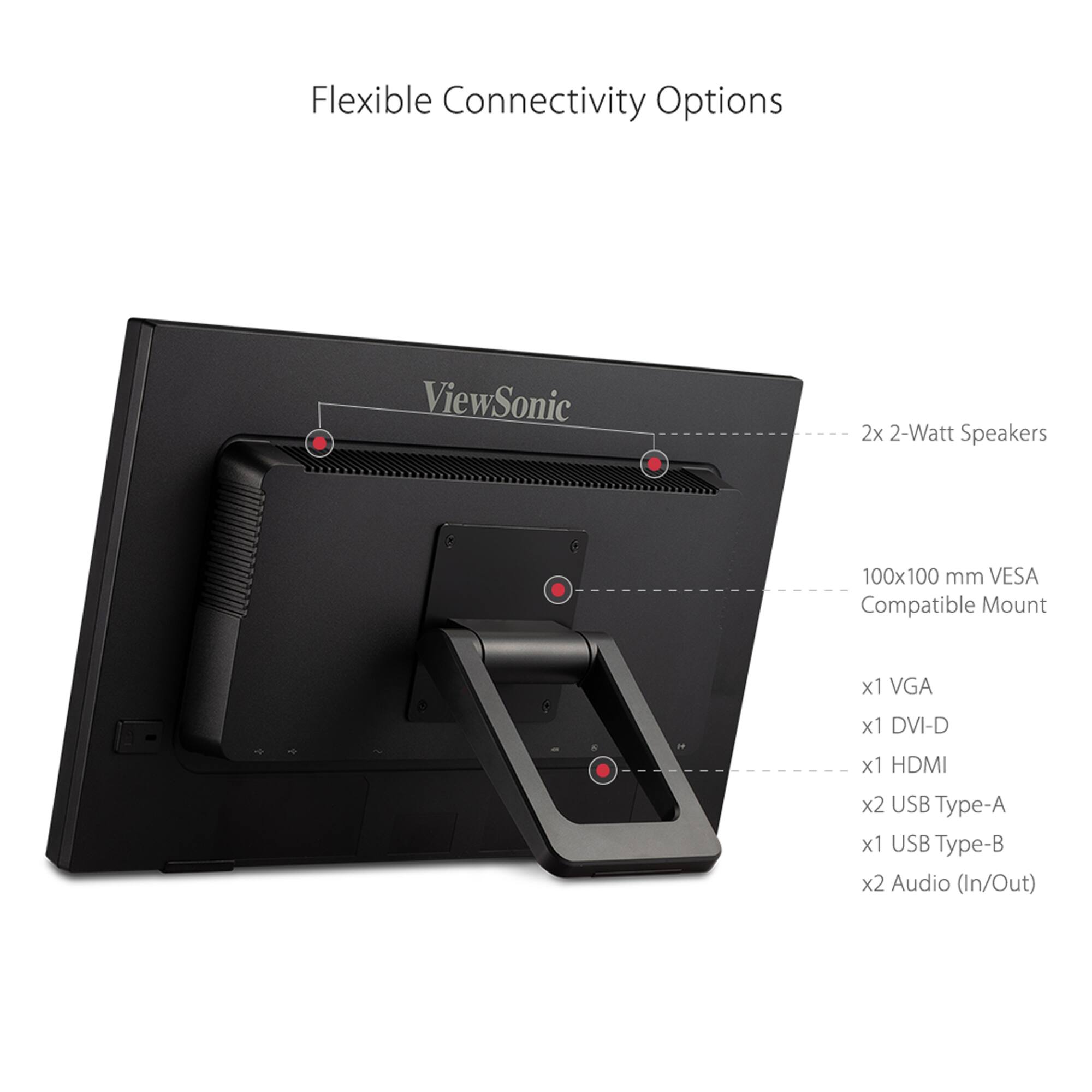 Flexible Connectivity Options ViewSonic 2x 2-Watt Speakers 100x100 mm VESA Compatible Mount x1 VGA x1 DVI-D x1 HDMI x2 USB Type-A x1 USB Type-B x2 Audio (In/Out)