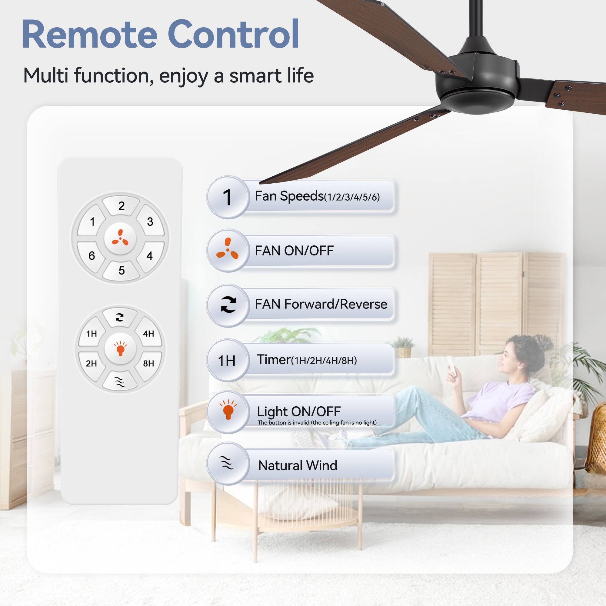 Remote Control Multi function, enjoy a smart life

1. Fan Speeds(1/2/3/4/5/6)
2. FAN ON/OFF
3. FAN Forward/Reverse
4. Timer(1H/2H/4H/8H)
5. Light ON/OFF
6. Natural Wind