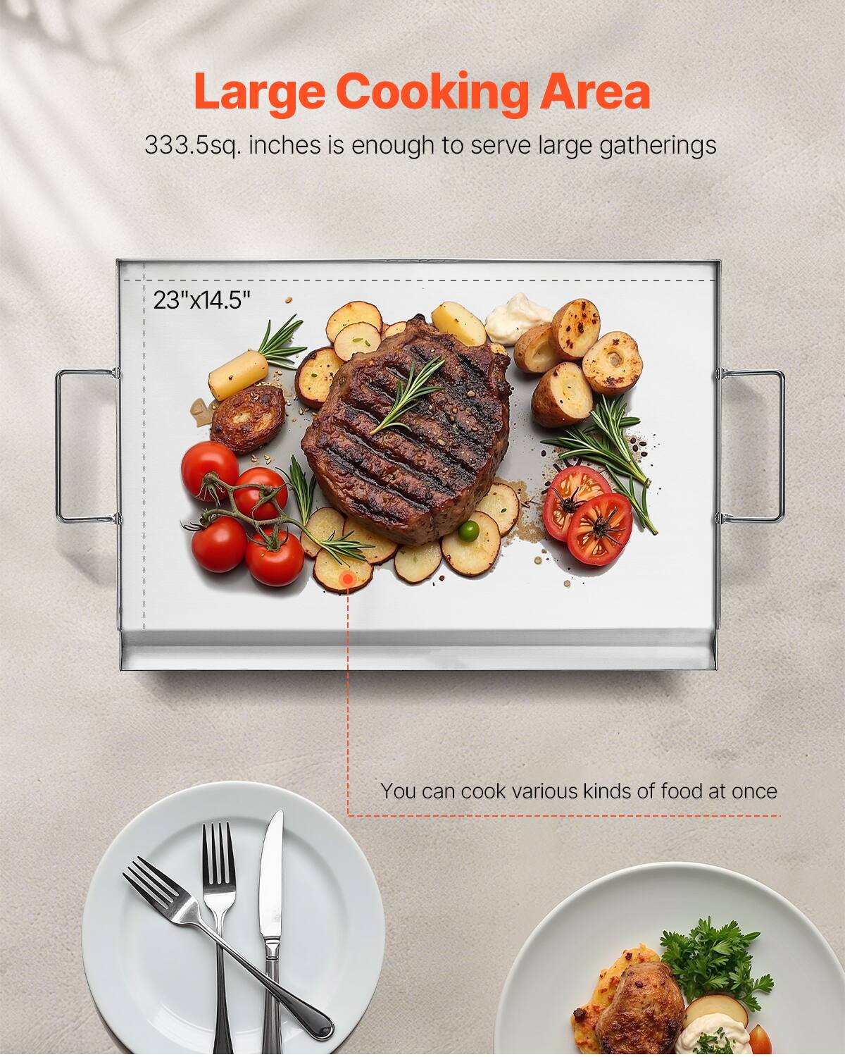 Large Cooking Area 333.5sq. inches is enough to serve large gatherings 23"x14.5" You can cook various kinds of food at once