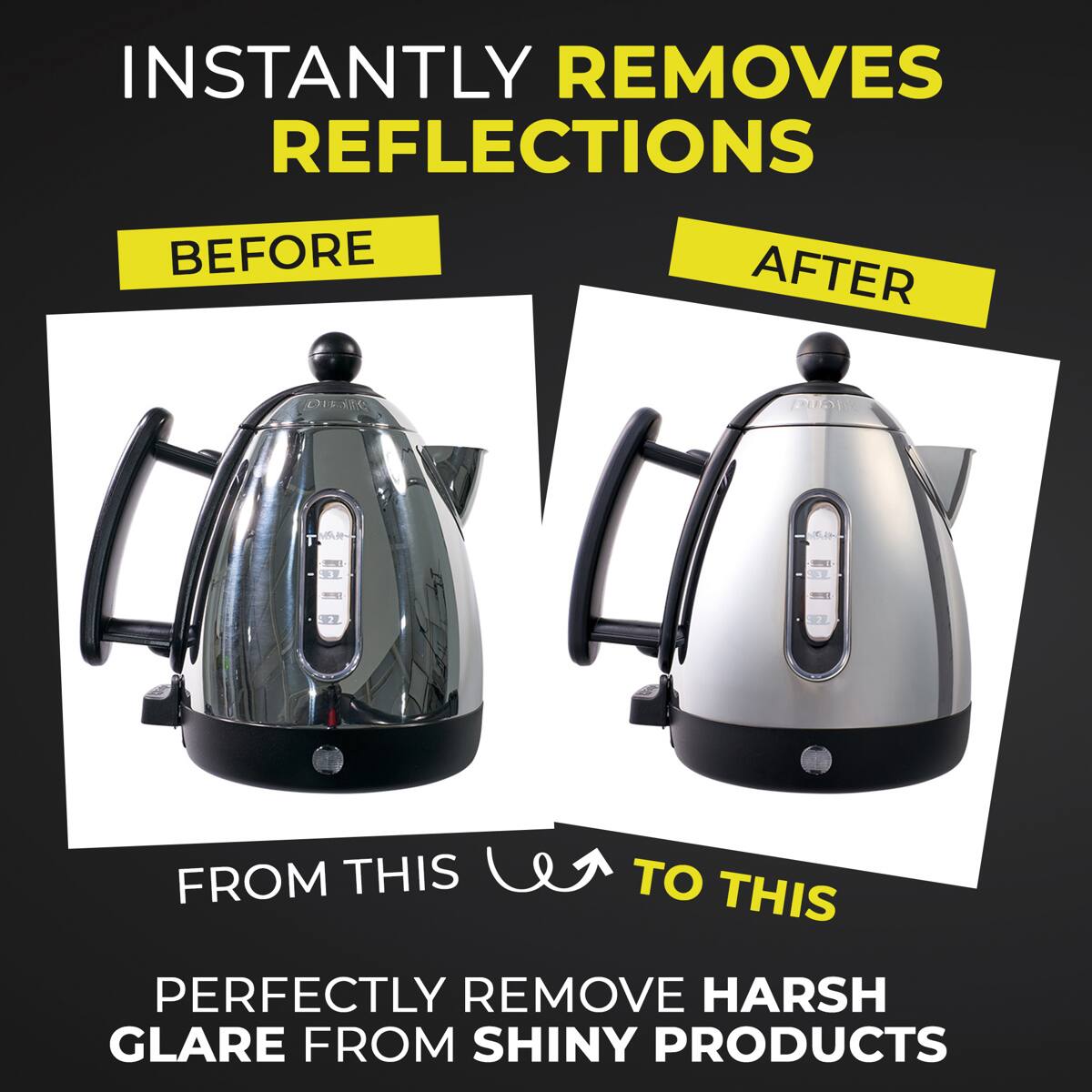 INSTANTLY REMOVES REFLECTIONS

BEFORE AFTER

FROM THIS TO THIS

PERFECTLY REMOVE HARSH GLARE FROM SHINY PRODUCTS