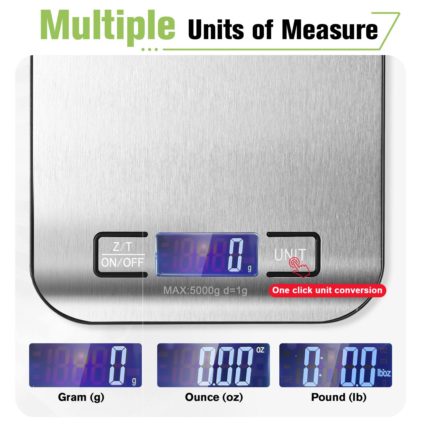 Multiple Units of Measure

Z/T ON/OFF

MAX: 5000g d=1g

One click unit conversion

Gram (g) 0 g

Ounce (oz) 0 oz

Pound (lb) 0 lb