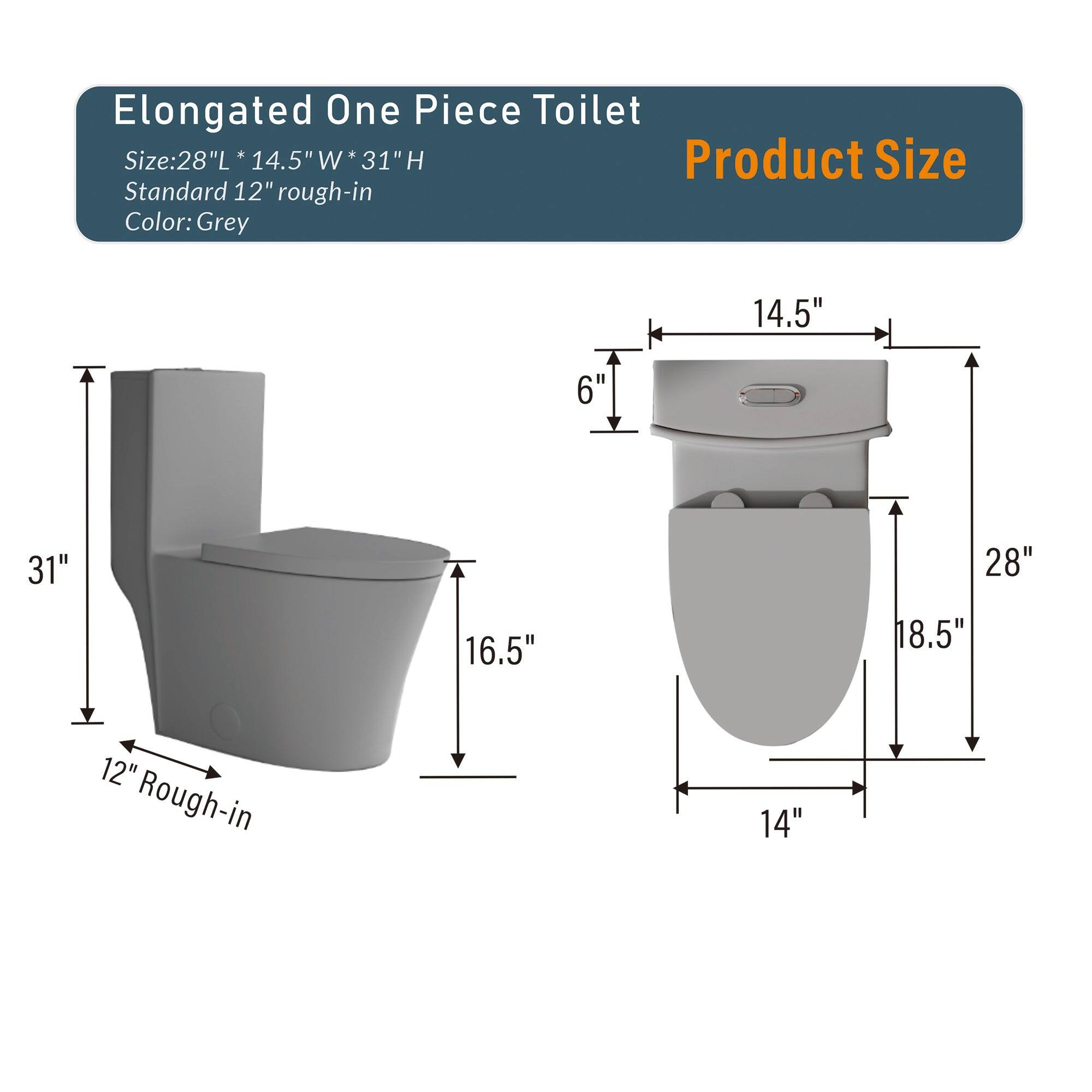Elongated One Piece Toilet  
Size: 28"L * 14.5"W * 31"H  
Standard 12" rough-in  
Color: Grey  

Product Size  
14.5"  
6"  
31"  
28"  
16.5"  
18.5"  
12" Rough-in  
14"
