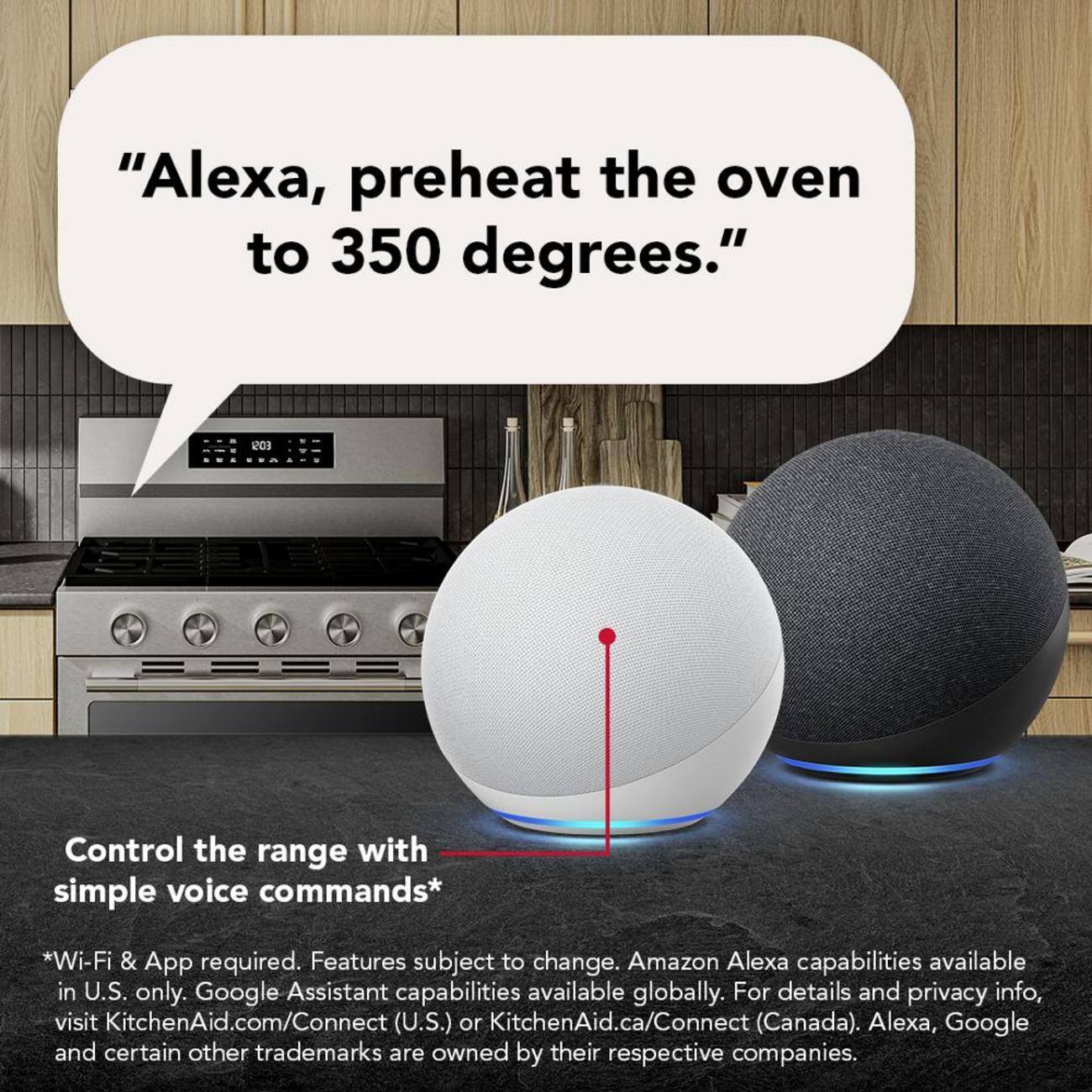 "Alexa, preheat the oven to 350 degrees."

Control the range with simple voice commands*

*Wi-Fi & App required. Features subject to change. Amazon Alexa capabilities available in U.S. only. Google Assistant capabilities available globally. For details and privacy info, visit KitchenAid.com/Connect (U.S.) or KitchenAid.ca/Connect (Canada). Alexa, Google and certain other trademarks are owned by their respective companies.