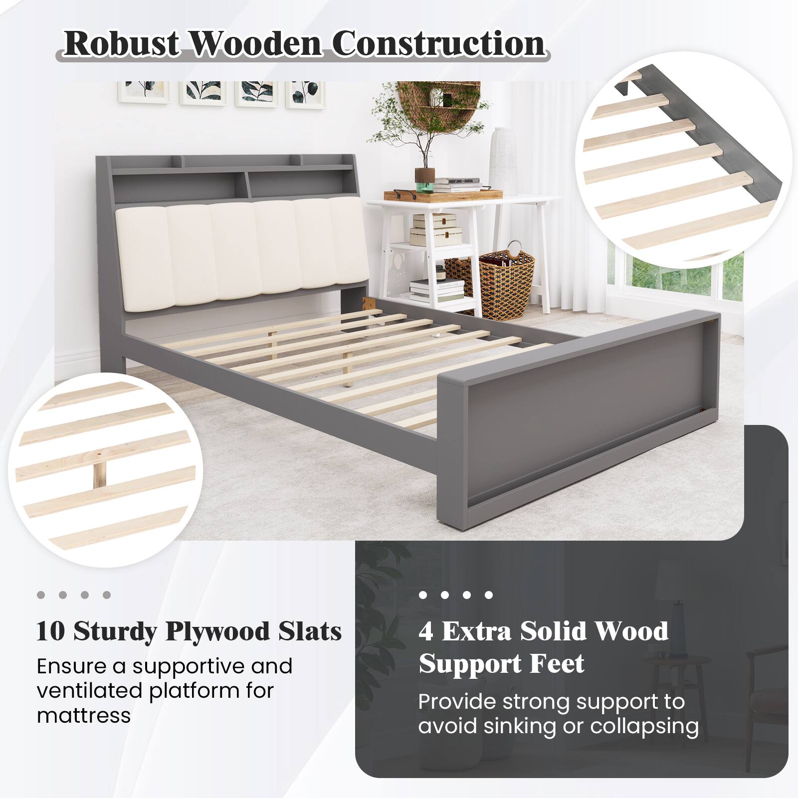 Robust Wooden Construction

10 Sturdy Plywood Slats
Ensure a supportive and ventilated platform for mattress

4 Extra Solid Wood Support Feet
Provide strong support to avoid sinking or collapsing