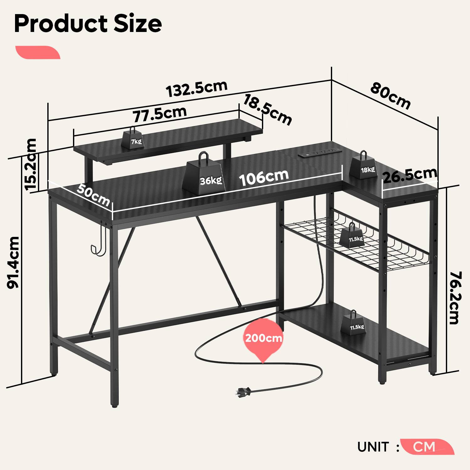 Product Size

- Height: 91.4cm
- Width: 132.5cm
- Depth: 77.5cm
- Shelf 1: 106cm (Width) x 50cm (Depth)
- Shelf 2: 106cm (Width) x 80cm (Depth)
- Shelf 3: 106cm (Width) x 80cm (Depth)
- Overall Height: 200cm
- Side Height: 15.2cm
- Front Height: 18.5cm
- Back Height: 26.5cm
- Bottom Shelf Height: 76.2cm

Weight Capacity:
- Shelf 1: 36kg
- Shelf 2: 18kg
- Shelf 3: 11.5kg

UNIT: CM