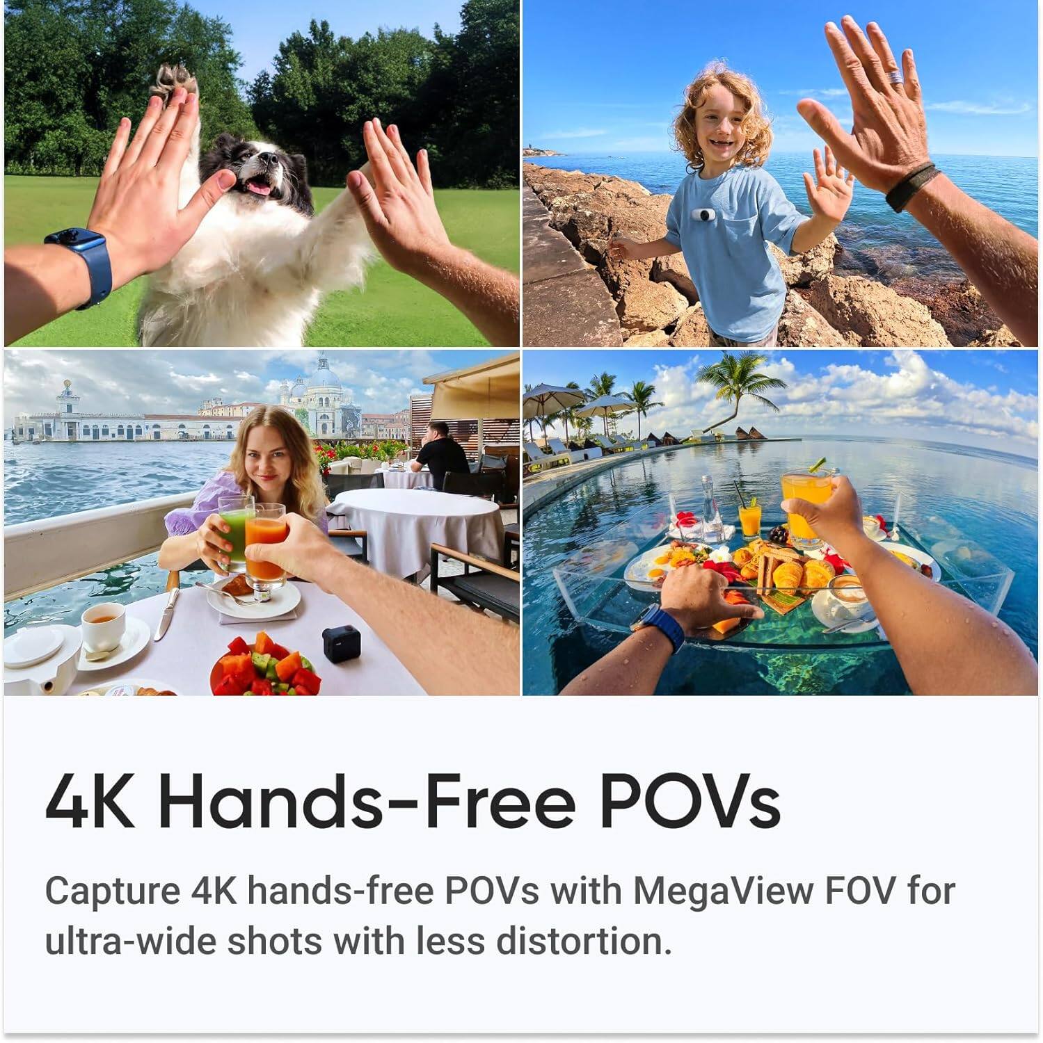 4K Hands-Free POVs

Capture 4K hands-free POVs with MegaView FOV for ultra-wide shots with less distortion.