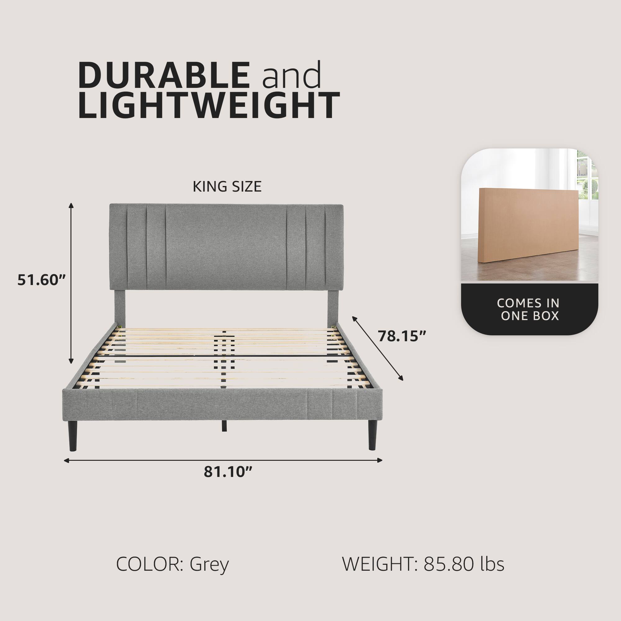 DURABLE and LIGHTWEIGHT  
KING SIZE  
51.60" x 78.15" x 81.10"  
COLOR: Grey  
WEIGHT: 85.80 lbs  
COMES IN ONE BOX