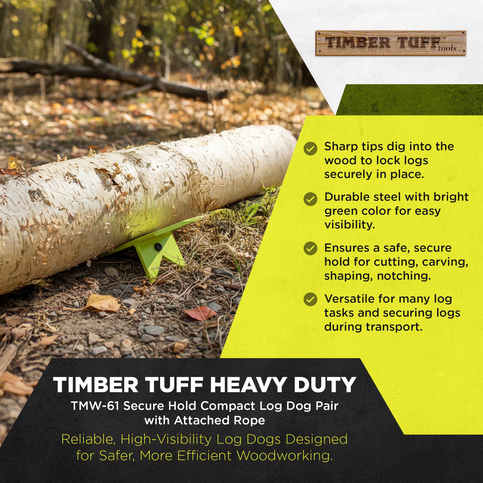 TIMBER TUFF tools  
Sharp tips dig into the wood to lock logs securely in place.  
Durable steel with bright green color for easy visibility.  
Ensures a safe, secure hold for cutting, carving, shaping, notching.  
Versatile for many log tasks and securing logs during transport.  

TIMBER TUFF HEAVY DUTY TMW-61 Secure Hold Compact Log Dog Pair with Attached Rope  
Reliable, High-Visibility Log Dogs Designed for Safer, More Efficient Woodworking.