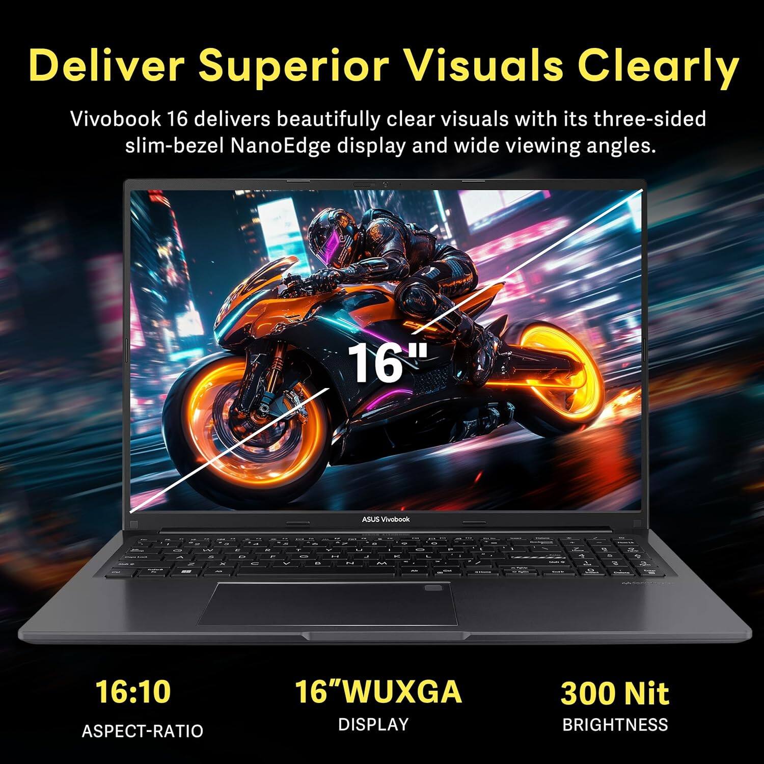 Deliver Superior Visuals Clearly

Vivobook 16 delivers beautifully clear visuals with its three-sided slim-bezel NanoEdge display and wide viewing angles.

16" WUXGA DISPLAY  
16:10 ASPECT-RATIO  
300 Nit BRIGHTNESS