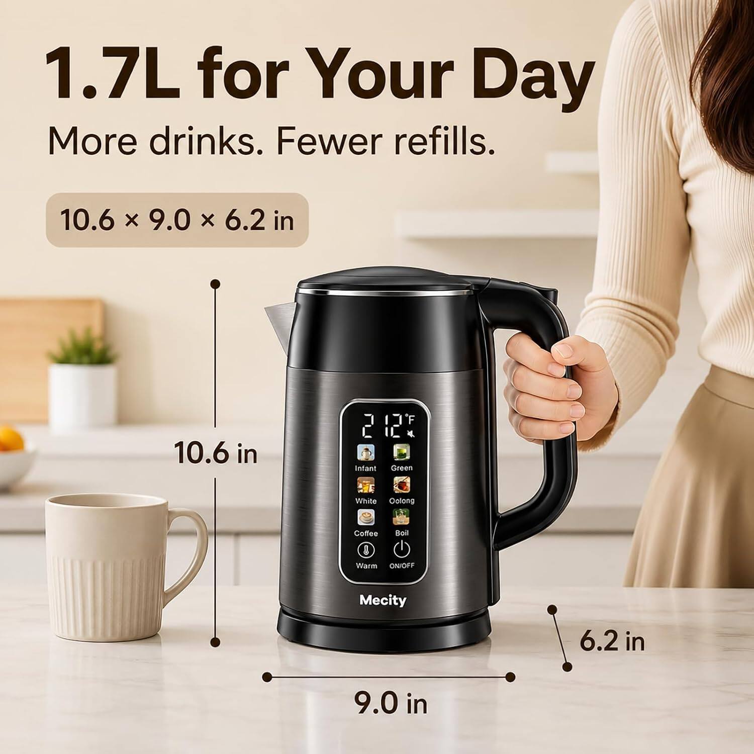 1.7L for Your Day  
More drinks. Fewer refills.  
10.6 x 9.0 x 6.2 in  
10.6 in  
9.0 in  
6.2 in  
Infant  
Green  
White Oolong  
Coffee  
Boil  
Warm ON/OFF  
Mecity