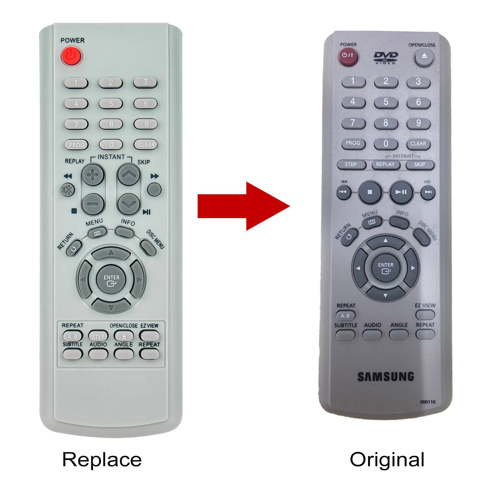 POWER  
OPEN/CLOSE  
DVD  
1 2 3  
4 5 6  
7 8 9  
PROG 0 CLEAR  
INSTANT REPLAY + SKIP  
STEP -  
MENU RETURN INFO  
DISC MENU ENTER  
REPEAT  
EZ VIEW  
A-8  
SUBTITLE AUDIO ANGLE  
REPEAT  
SAMSUNG 0001K  

Replace Original