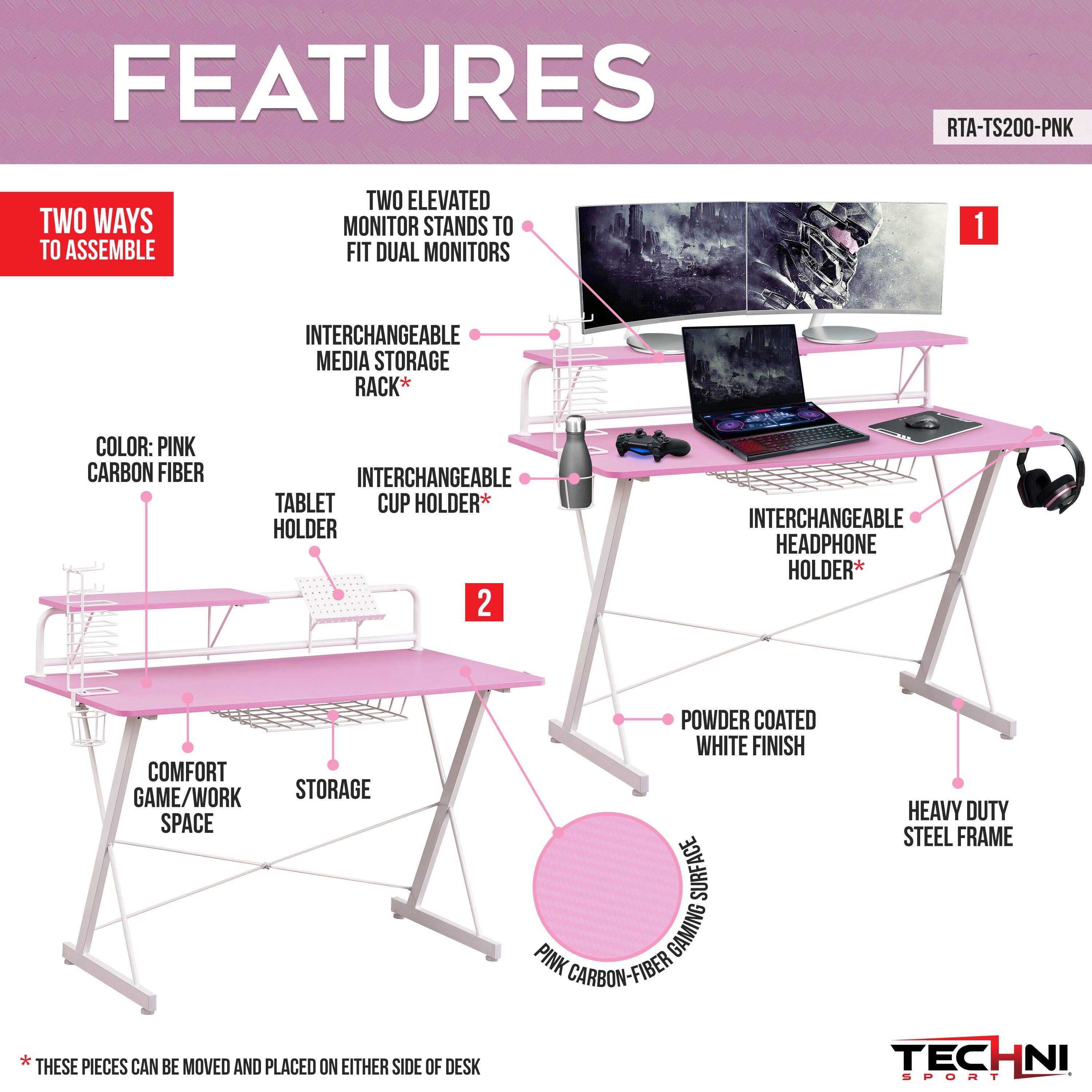 FEATURES  
RTA-TS200-PNK  

- TWO WAYS TO ASSEMBLE  
- TWO ELEVATED MONITOR STANDS TO FIT DUAL MONITORS  
- INTERCHANGEABLE MEDIA STORAGE RACK*  
- COLOR: PINK CARBON FIBER  
- INTERCHANGEABLE TABLET CUP HOLDER*  
- INTERCHANGEABLE HEADPHONE HOLDER*  
- COMFORT GAME/WORK STORAGE SPACE  
- POWDER COATED WHITE FINISH  
- SURFACE PINK GAMING CARBON-FIBER  
- HEAVY DUTY STEEL FRAME  

*THESE PIECES CAN BE MOVED AND PLACED ON EITHER SIDE OF DESK  

TECHNI SPORT