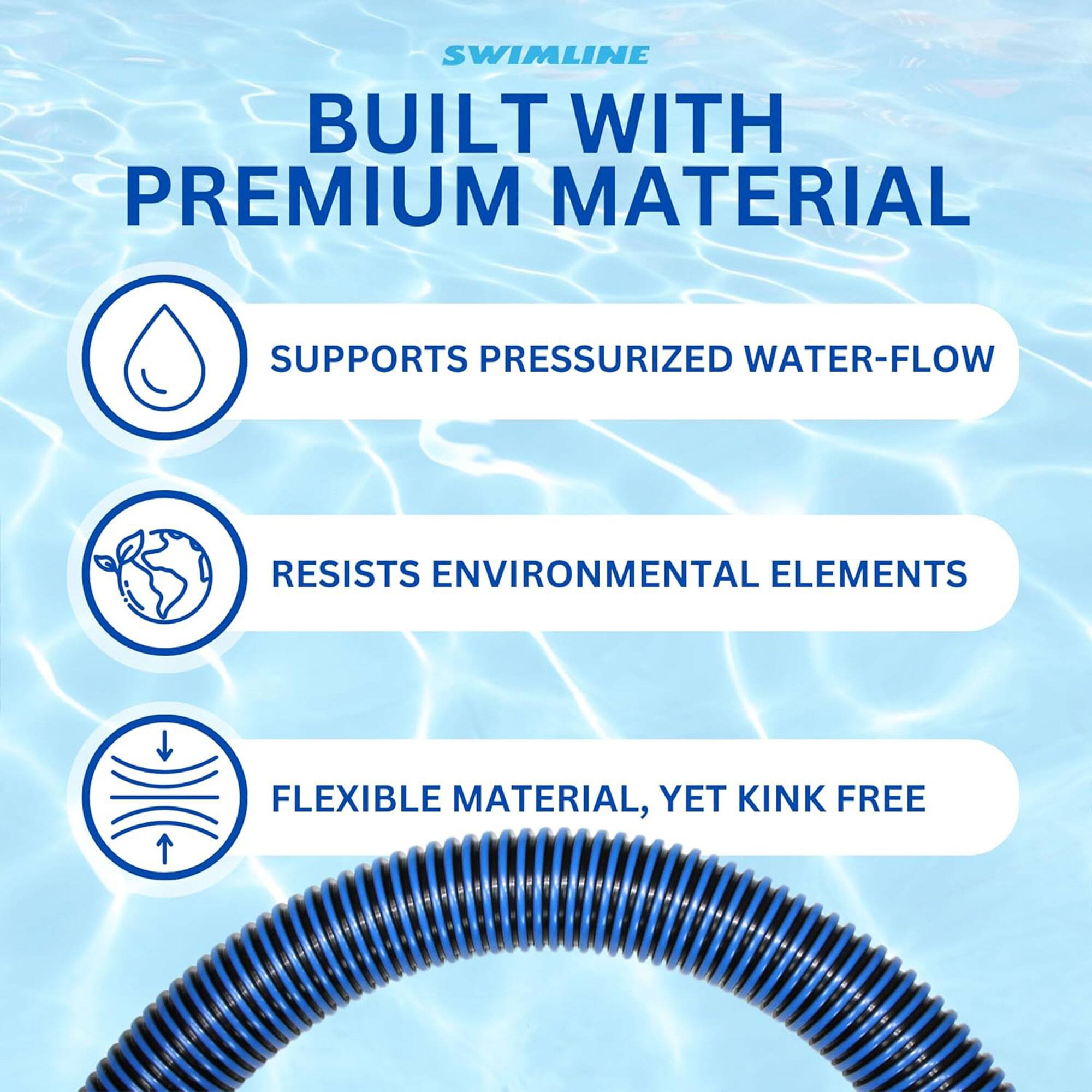 SWIMLINE  
BUILT WITH PREMIUM MATERIAL  

- SUPPORTS PRESSURIZED WATER-FLOW  
- RESISTS ENVIRONMENTAL ELEMENTS  
- FLEXIBLE MATERIAL, YET KINK FREE