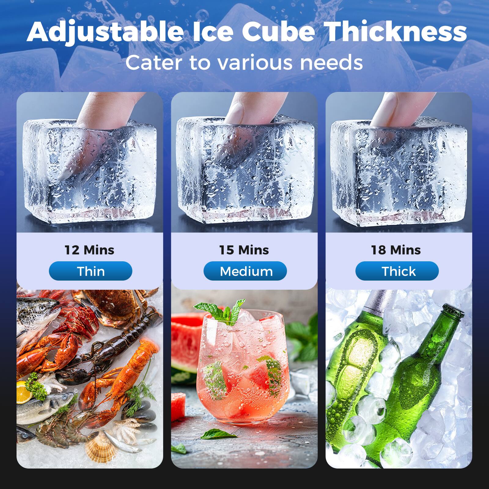 Adjustable Ice Cube Thickness  
Cater to various needs  

12 Mins  
Thin  

15 Mins  
Medium  

18 Mins  
Thick