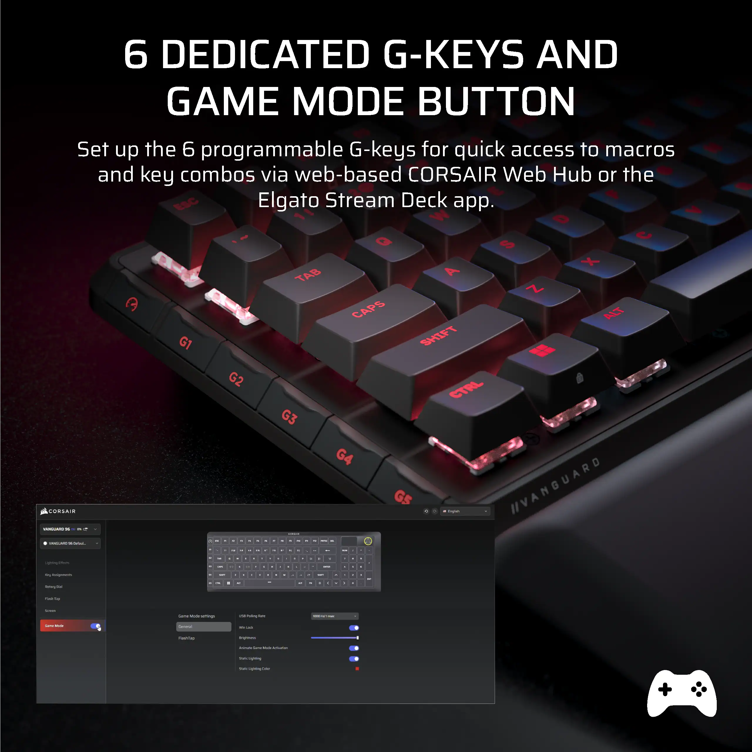 6 DEDICATED G-KEYS AND GAME MODE BUTTON

Set up the 6 programmable G-keys for quick access to macros and key combos via web-based CORSAIR Web Hub or the Elgato Stream Deck app.