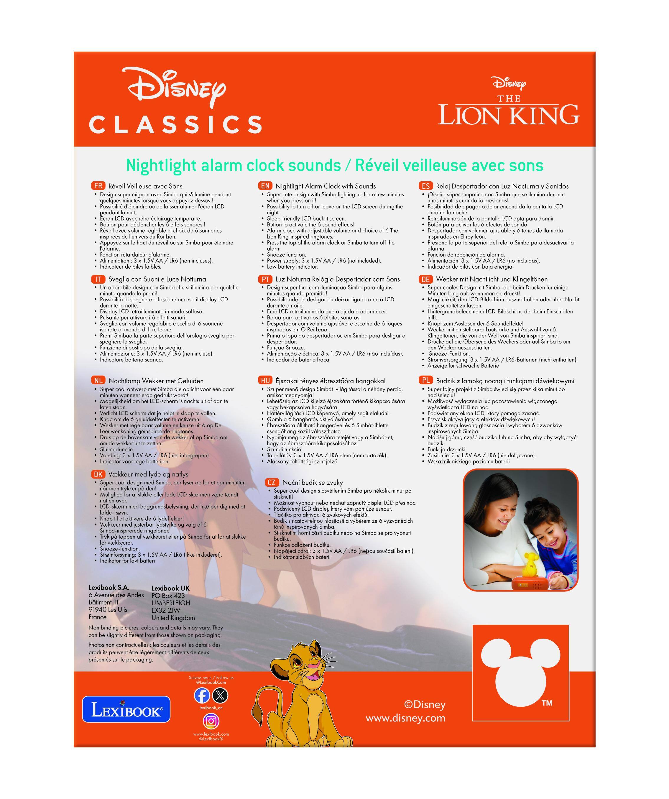 Disney CLASSICS  
Disney THE LION KING  

Nightlight alarm clock sounds / Réveil veilleuse avec sons  

FR:  
- Réveil veilleuse avec Sons  
- Design super mignon avec Simba qui illumine pendant le réveil  
- Possibilité de choisir le son de l'alarme (Néon LCD)  
- Réglage du volume et choix de la sonnerie  
- Fonction snooze  
- Alimentation: 3 x 1.5 V AA (non inclus)  

EN:  
- Nightlight Alarm Clock Sounds  
- Design super cute with Simba who lights up for a few minutes  
- Possibility to turn off or choose the alarm sound (Néon LCD)  
- Adjustable volume and choice of the alarm sound  
- Snooze function  
- Alimentation: 3 x 1.5 V AA (not included)  

IT:  
- Sveglia con Suono e Luce Néon  
- Design super carino con Simba che illumina durante il risveglio  
- Possibilità di scegliere il suono dell'allarme (Néon LCD)  
- Regolazione del volume e sc
