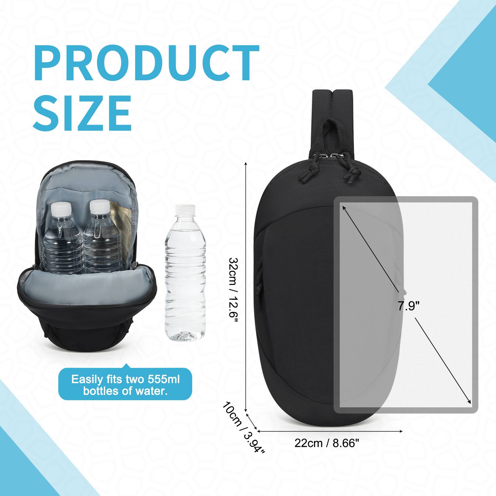 PRODUCT SIZE

32cm / 12.6"  
10cm / 3.94"  
22cm / 8.66" / 7.9"  

Easily fits two 555ml bottles of water.