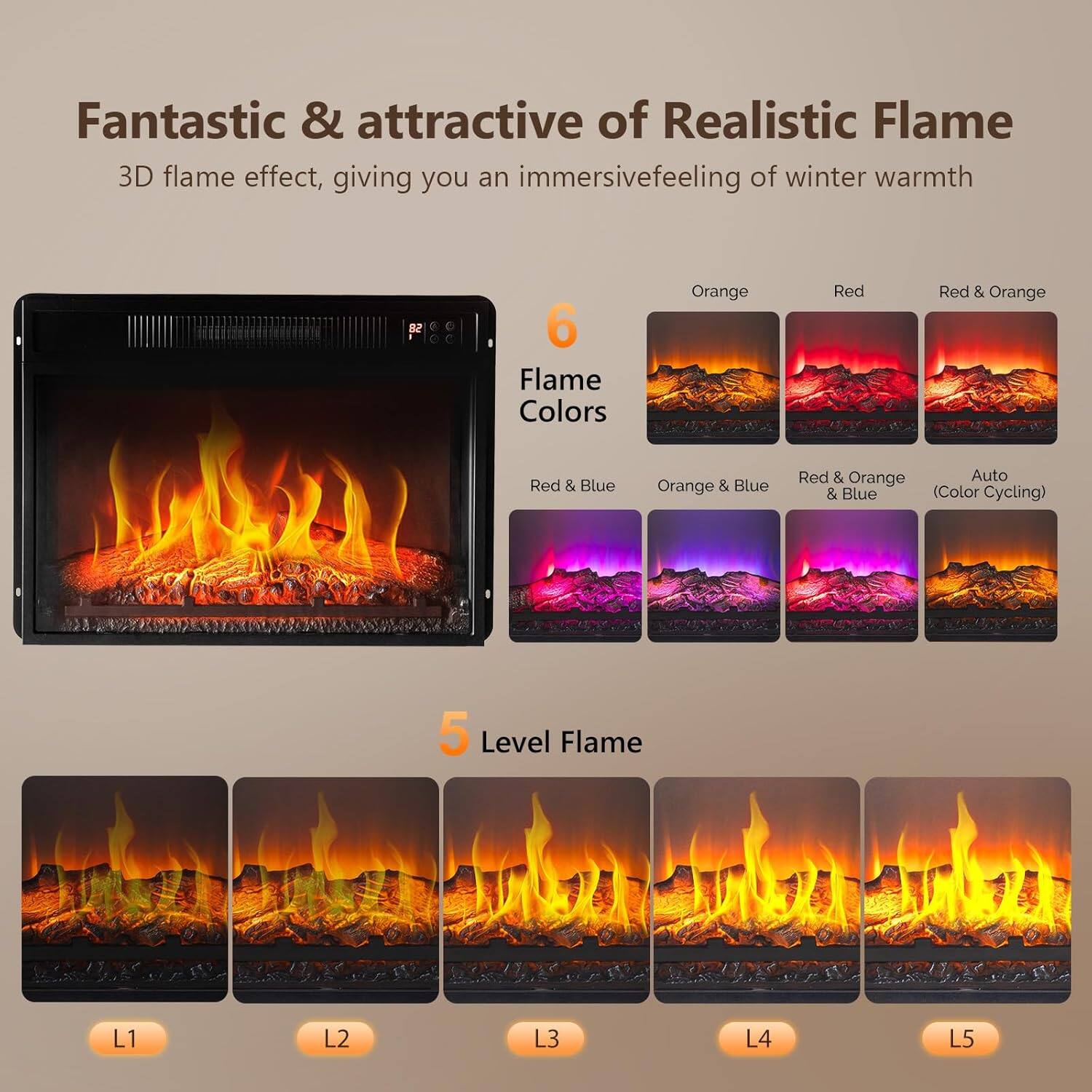Fantastic & attractive of Realistic Flame  
3D flame effect, giving you an immersive feeling of winter warmth  

6 Flame Colors  
- Orange  
- Red  
- Red & Orange  
- Red & Blue  
- Orange & Blue  
- Red & Orange & Blue  
- Auto (Color Cycling)  

5 Level Flame  
- L1  
- L2  
- L3  
- L4  
- L5
