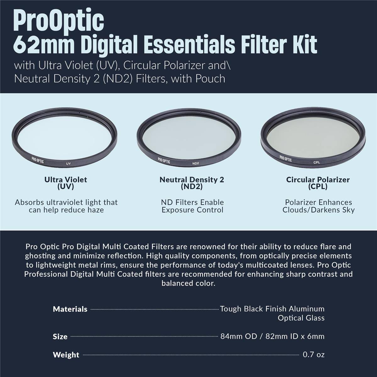 ProOptic 62mm Digital Essentials Filter Kit with Ultra Violet (UV), Circular Polarizer and Neutral Density 2 (ND2) Filters, with Pouch

UV OPTIC NDZ

Ultra Violet (UV) Neutral Density 2 (ND2) Circular Polarizer (CPL)

Absorbs ultraviolet light that can help reduce haze

ND Filters Enable Exposure Control

Polarizer Enhances Clouds/Darkens Sky

Pro Optic Pro Digital Multi Coated Filters are renowned for their ability to reduce flare and ghosting and minimize reflection. High quality components, from optically precise elements to lightweight metal rims, ensure the performance of today's multicoated lenses. Pro Optic Professional Digital Multi Coated filters are recommended for enhancing sharp contrast and balanced color.

Materials: Tough Black Finish Aluminum Optical Glass

Size: 84mm OD / 82mm ID x 6mm

Weight: 0.7 oz