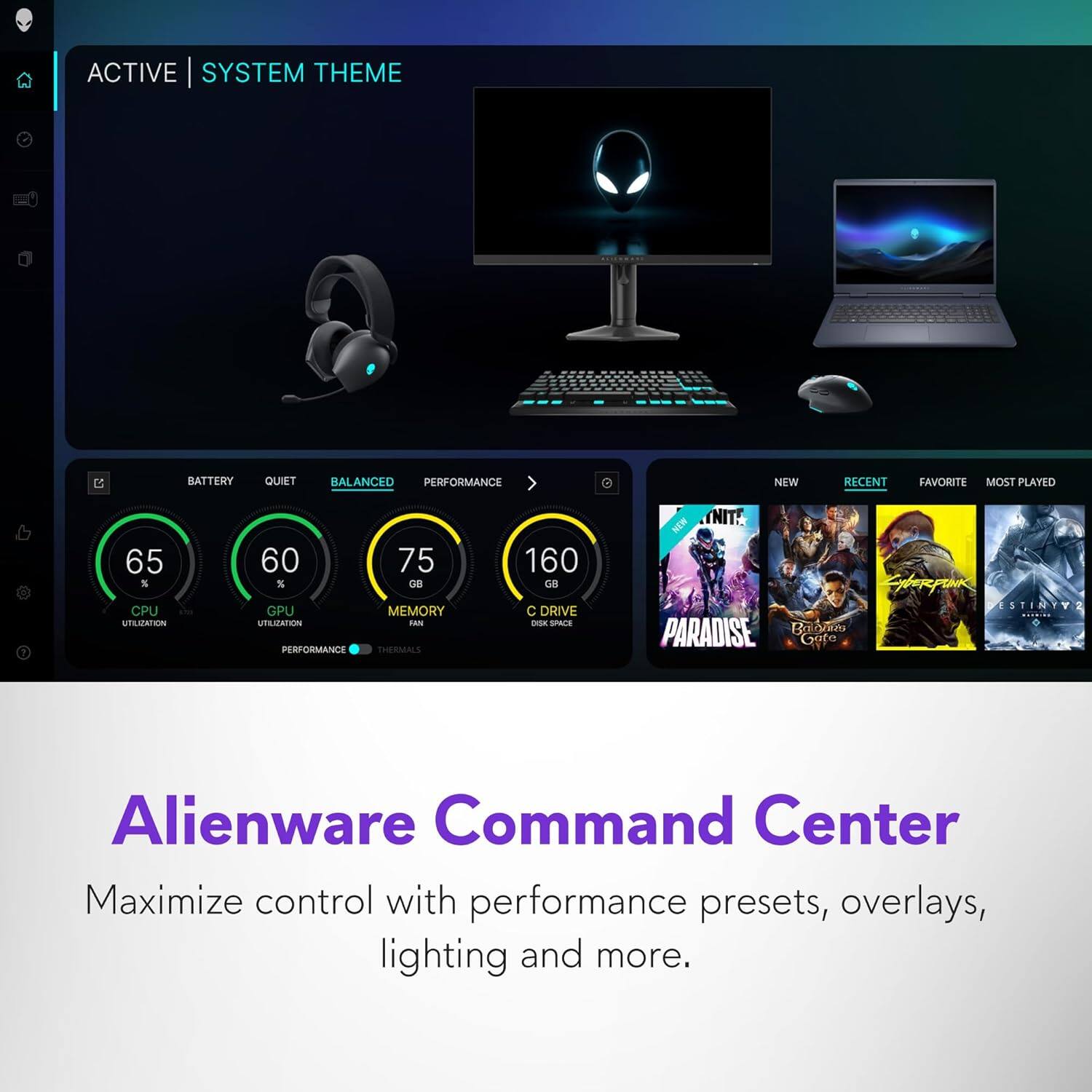 ACTIVE | SYSTEM THEME

BATTERY QUIET BALANCED PERFORMANCE

65% CPU UTILIZATION
60% GPU UTILIZATION
75 GB MEMORY
160 GB C DRIVE

NEW RECENT FAVORITE MOST PLAYED

60 GB C DRIVE SPACE

Alienware Command Center

Maximize control with performance presets, overlays, lighting and more.