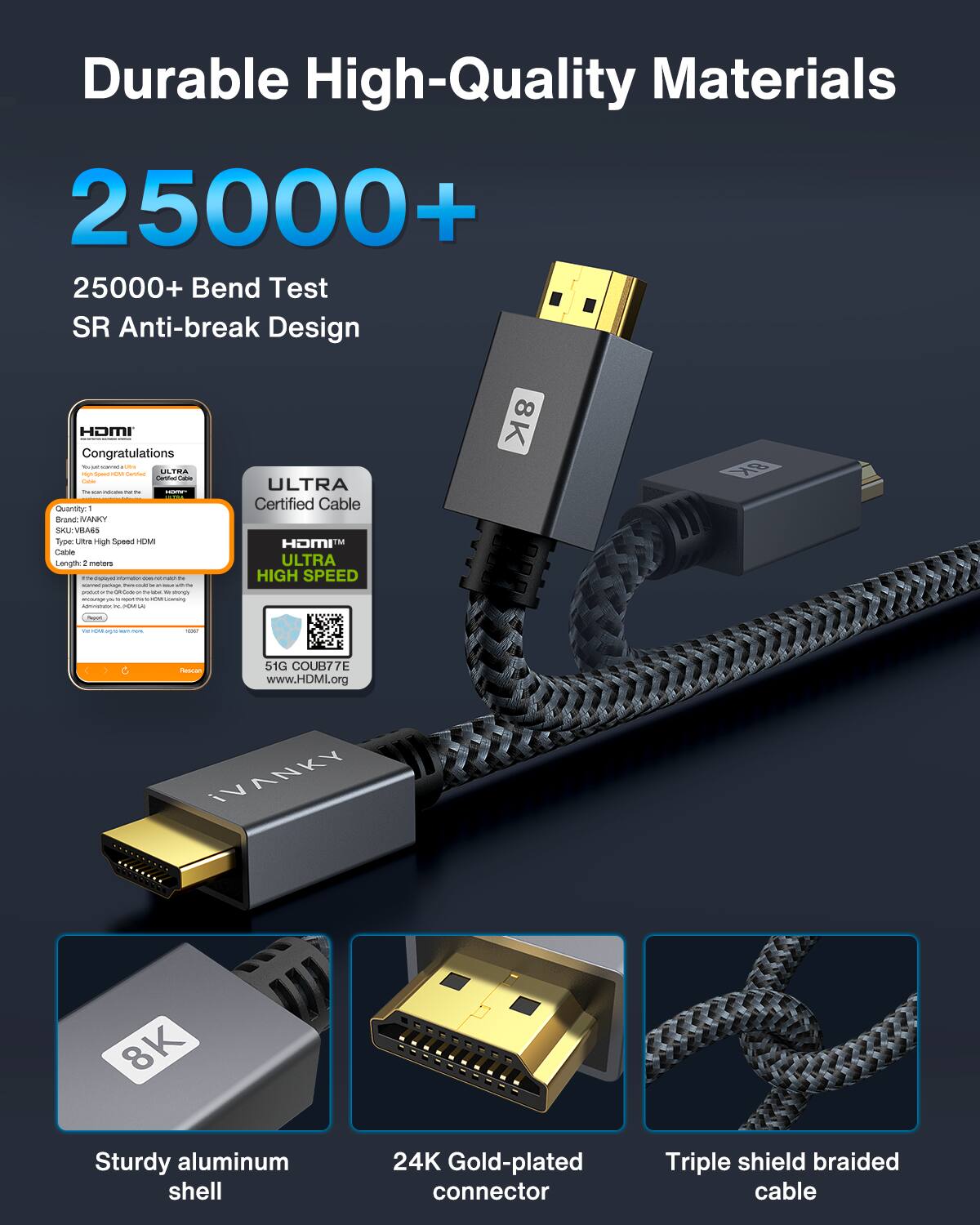 Durable High-Quality Materials

25000+  
25000+ Bend Test  
SR Anti-break Design

Congratulations  
ULTRA Certified Cable  
HDMI  
ULTRA HIGH SPEED  
51G COUB77E  
www.HDMI.org

Sturdy aluminum shell  
24K Gold-plated connector  
Triple shield braided cable