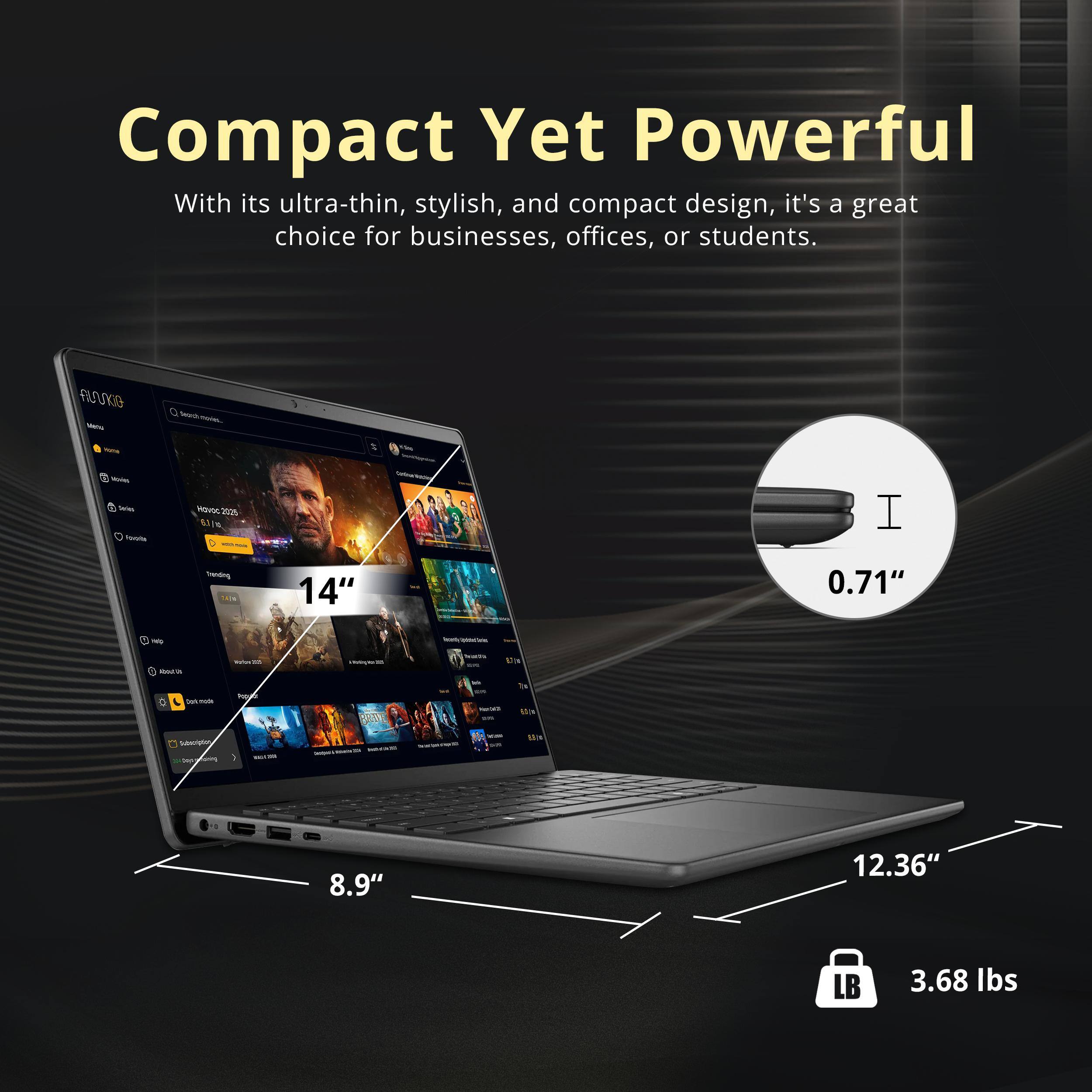Compact Yet Powerful

With its ultra-thin, stylish, and compact design, it's a great choice for businesses, offices, or students.

- 14" (screen size)
- 0.71" (thickness)
- 8.9" (width)
- 12.36" (depth)
- 3.68 lbs (weight)