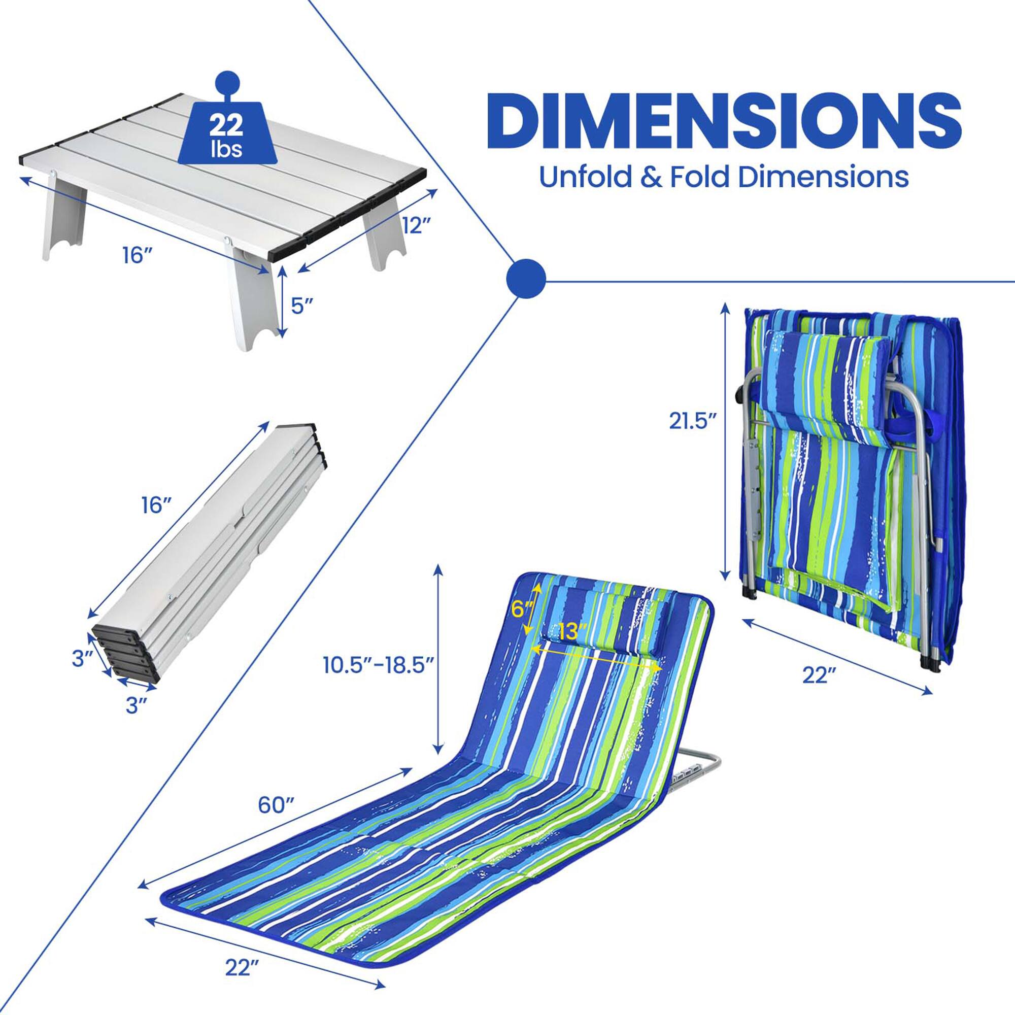 22 lbs

DIMENSIONS
Unfold & Fold Dimensions

Unfold Dimensions:
- Length: 60"
- Width: 22"
- Height: 10.5"-18.5"

Folded Dimensions:
- Length: 21.5"
- Width: 22"
- Height: 3"

Table Dimensions:
- Length: 16"
- Width: 12"
- Height: 5"

Folded Table Dimensions:
- Length: 16"
- Width: 3"
- Height: 3"