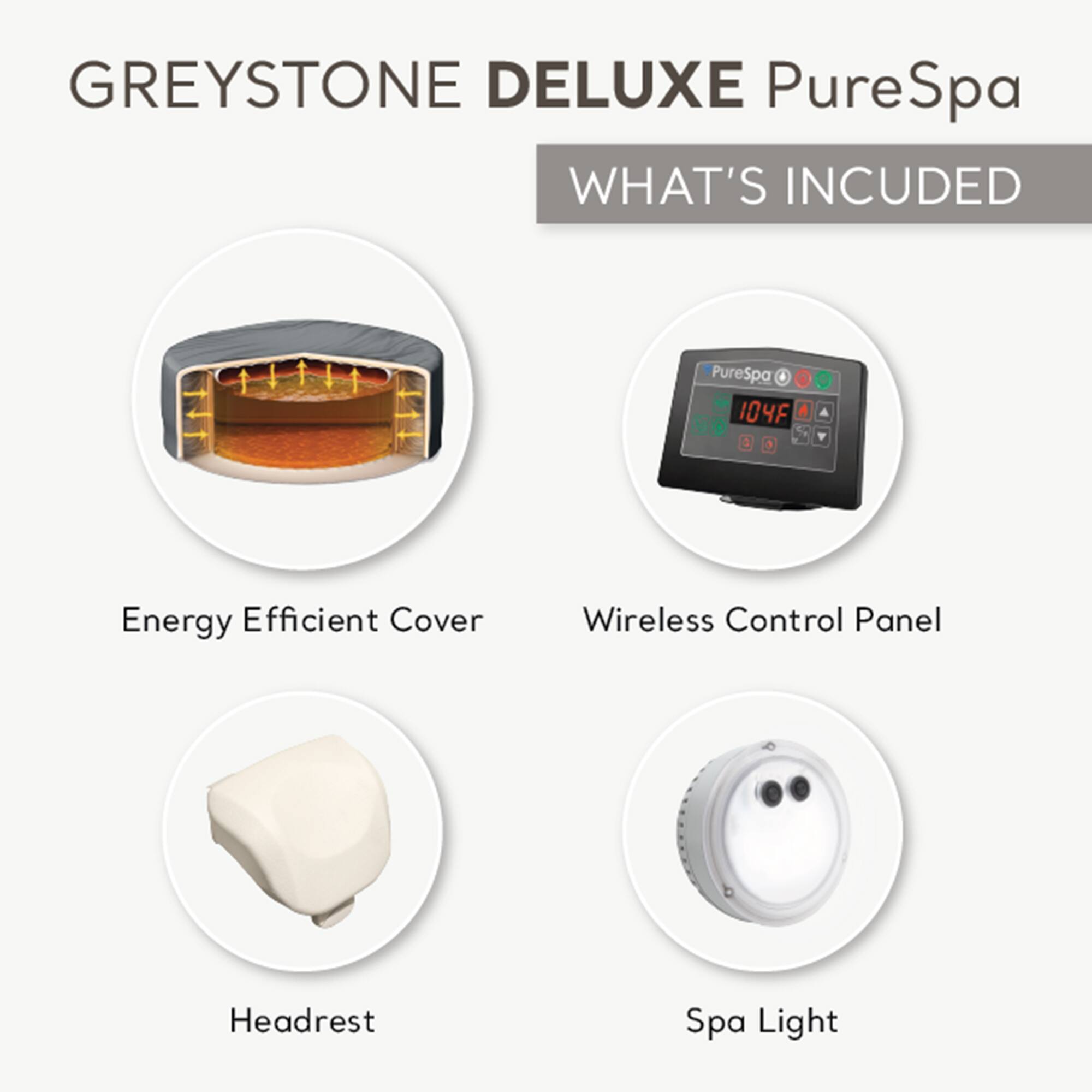GREYSTONE DELUXE PureSpa

WHAT'S INCLUDED

- Energy Efficient Cover
- Wireless Control Panel
- Headrest
- Spa Light