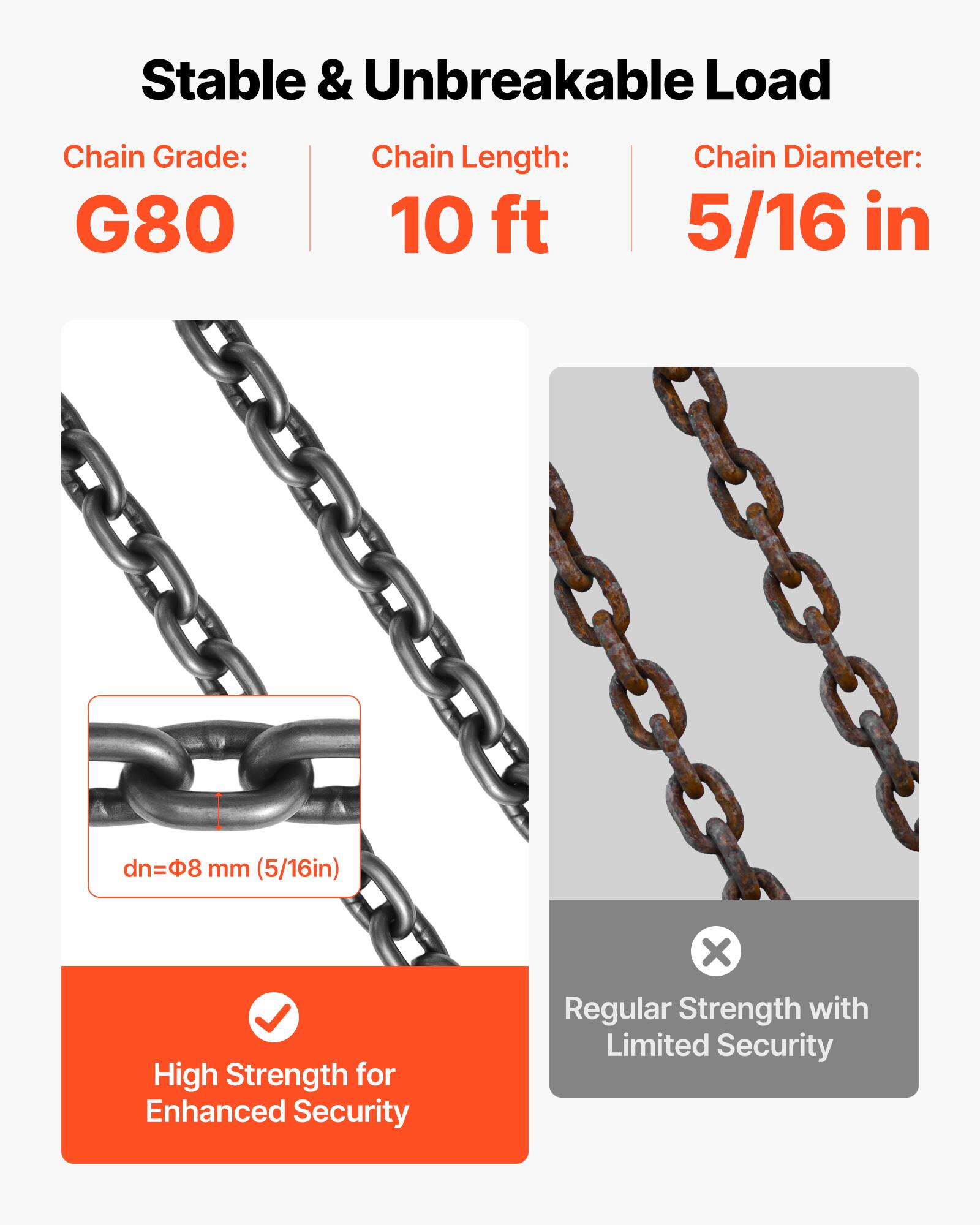 Stable & Unbreakable Load

Chain Grade: G80  
Chain Length: 10 ft  
Chain Diameter: 5/16 in  
dn=8 mm (5/16in)

High Strength for Enhanced Security  
X Regular Strength with Limited Security
