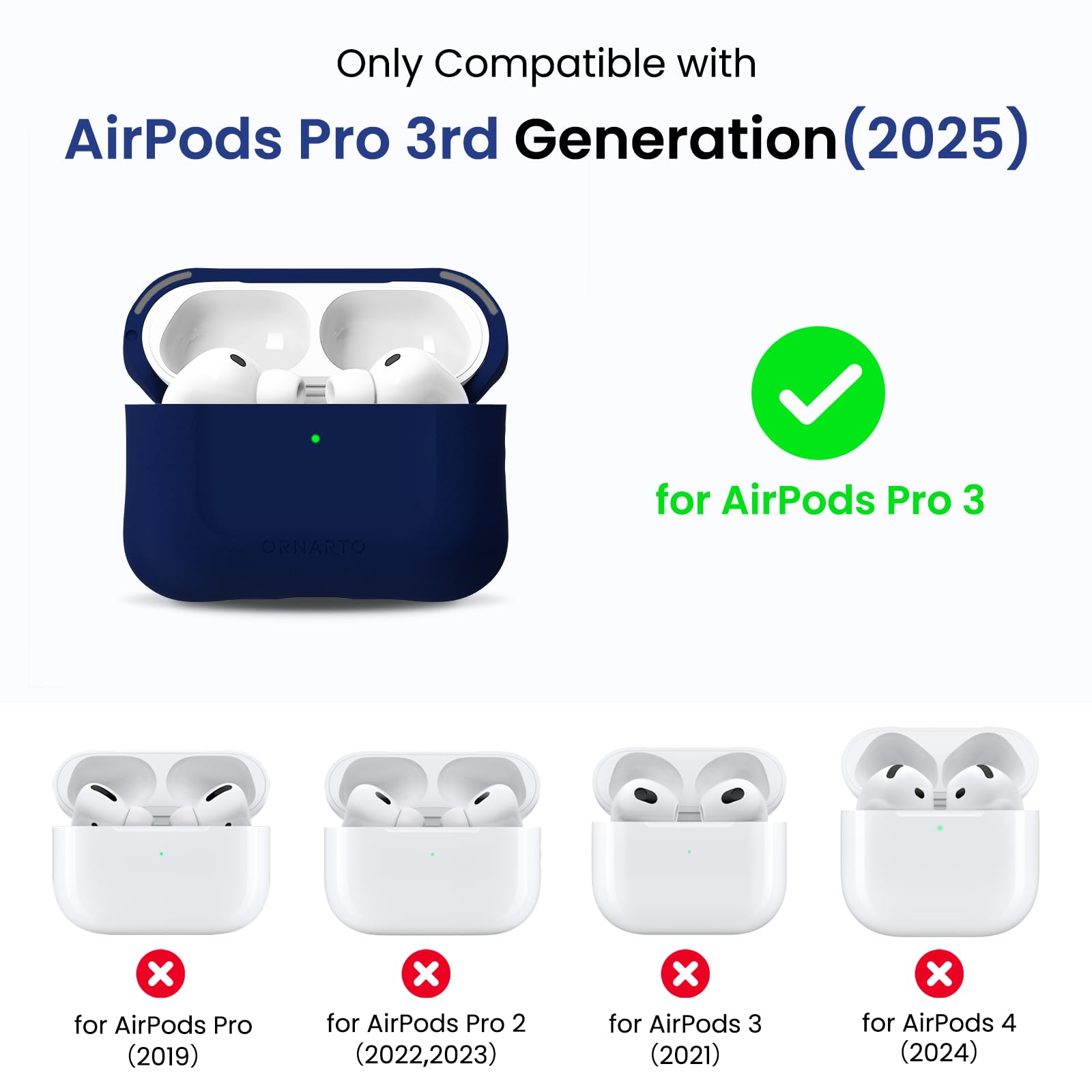 Only Compatible with AirPods Pro 3rd Generation (2025)  
ORNARTO for AirPods Pro 3  
for AirPods Pro (2019)  
for AirPods Pro 2 (2022, 2023)  
for AirPods 3 (2021)  
for AirPods 4 (2024)