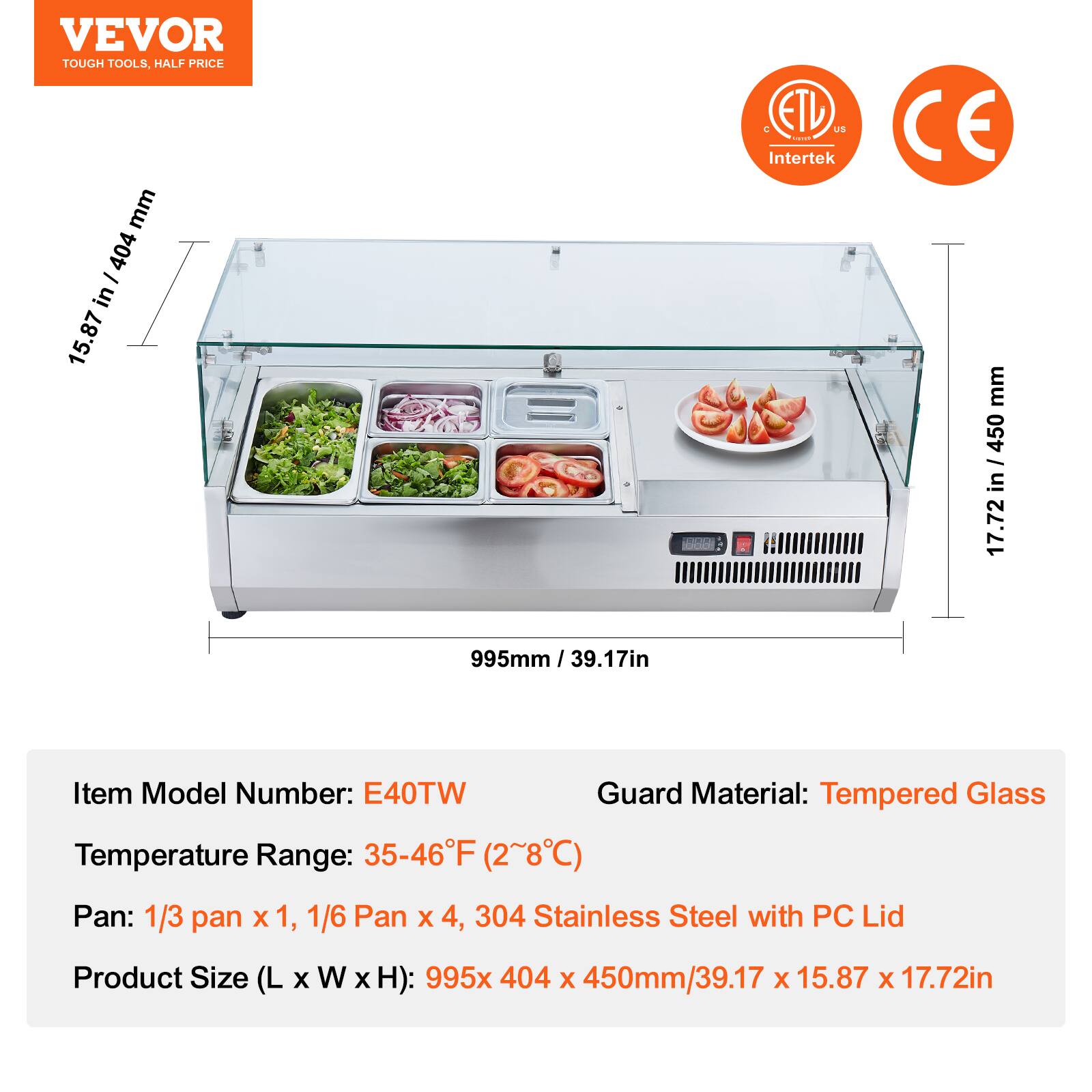 VEVOR  
TOUGH TOOLS, HALF PRICE  

ETL US  
Intertek  

CE  

Item Model Number: E40TW  
Temperature Range: 35-46°F (2~8°C)  
Pan: 1/3 pan x 1, 1/6 Pan x 4, 304 Stainless Steel with PC Lid  
Product Size (L x W x H): 995x 404 x 450mm/39.17 x 15.87 x 17.72in  

Guard Material: Tempered Glass  

995mm / 39.17in  
15.87 in / 404 mm  
17.72 in / 450 mm