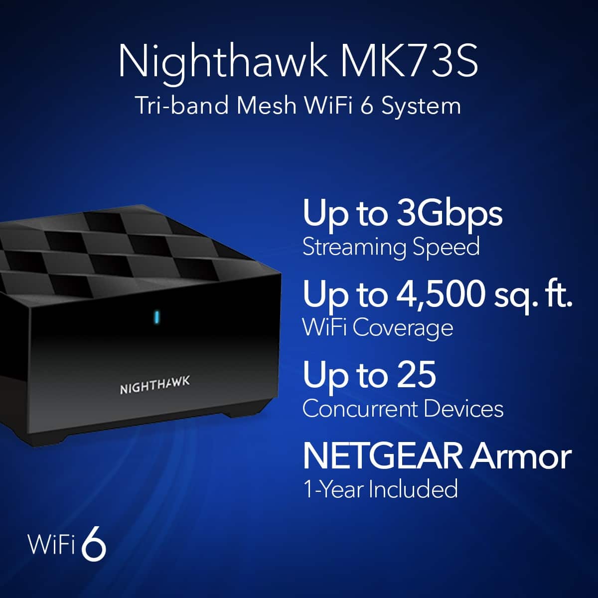 Nighthawk MK73S Tri-band Mesh WiFi 6 System:
* Up to 3Gbps Streaming Speed
* Up to 4,500 sq. ft. WiFi Coverage
* Up to 25 Concurrent Devices
* NETGEAR Armor 1-Year Included