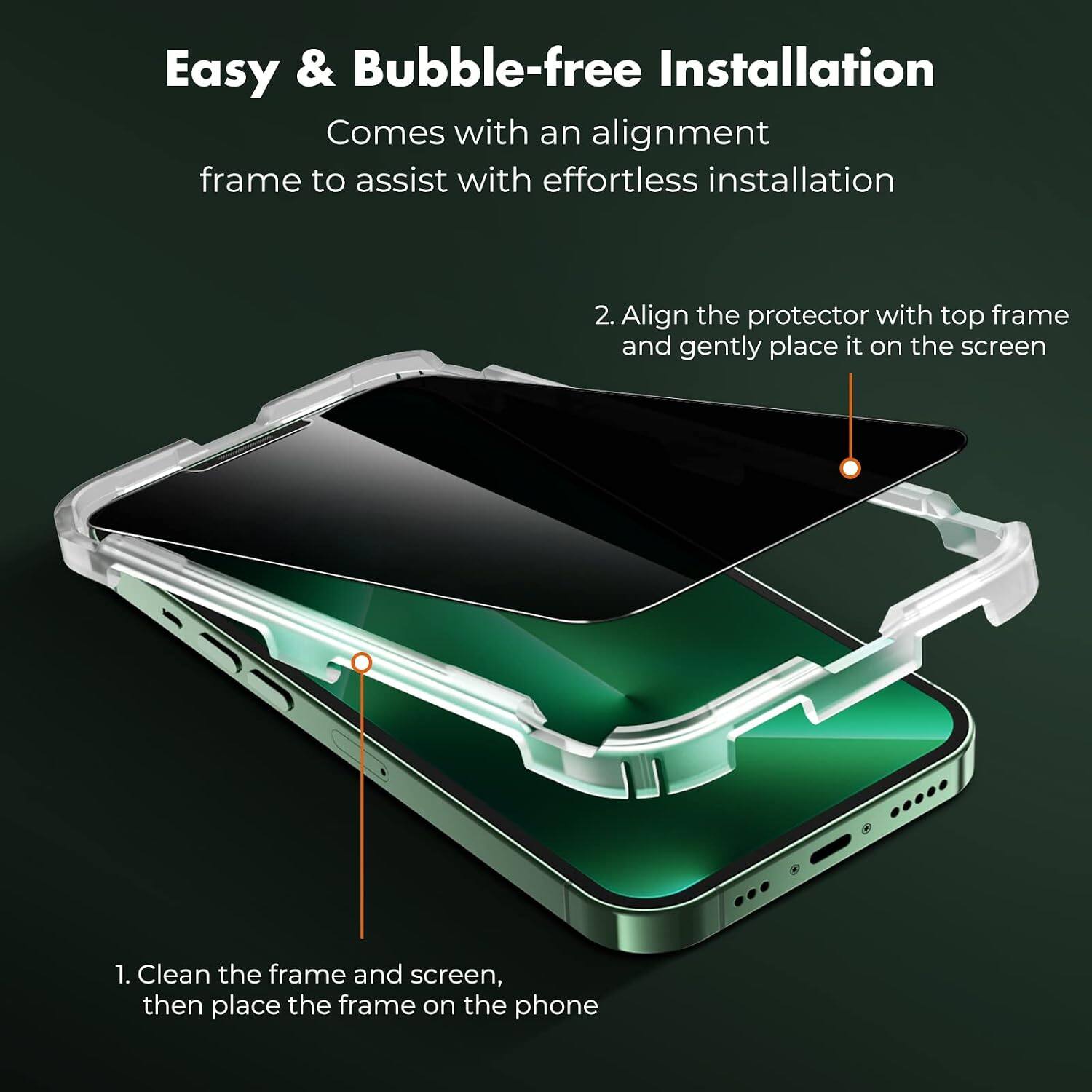 Easy & Bubble-free Installation  
Comes with an alignment frame to assist with effortless installation

1. Clean the frame and screen, then place the frame on the phone
2. Align the protector with top frame and gently place it on the screen