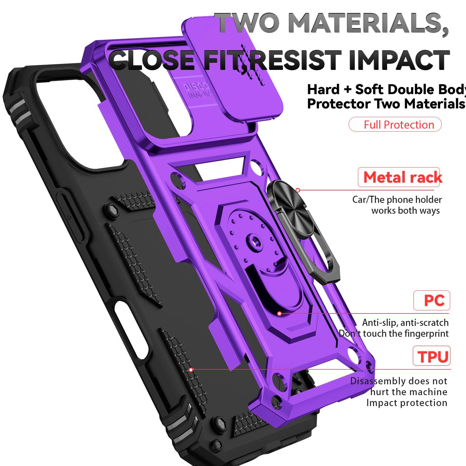 TWO MATERIALS, CLOSE FIT RESIST IMPACT

DISCO INNOVA

Hard + Soft Double Body Protector Two Materials

Full Protection

Metal rack
Car/The phone holder works both ways

PC
Anti-slip, anti-scratch
Don't touch the fingerprint

TPU
Disassembly does not hurt the machine
Impact protection