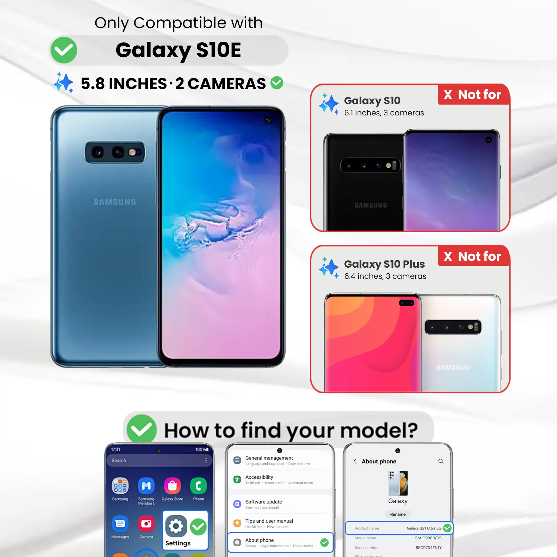 Only Compatible with Galaxy S10E  
5.8 INCHES · 2 CAMERAS

Galaxy S10  
6.1 inches, 3 cameras  
X Not for

Galaxy S10 Plus  
6.4 inches, 3 cameras  
X Not for

How to find your model?  
100%  
Search  
General management  
Language and keyboard  
Date and time  
About phone  
DO M ... Samsung Samsung Salary Store Members  
Phone  
* Accessibility  
TalkBack  
More options  
Assistant menu  
Software update  
Download and install  
Tips and user manual  
Product name  
Rename Galaxy S21 Ultra 5G  
Model name  
SM-G9988/DS  
Serial number  
RSCR704ZNTY