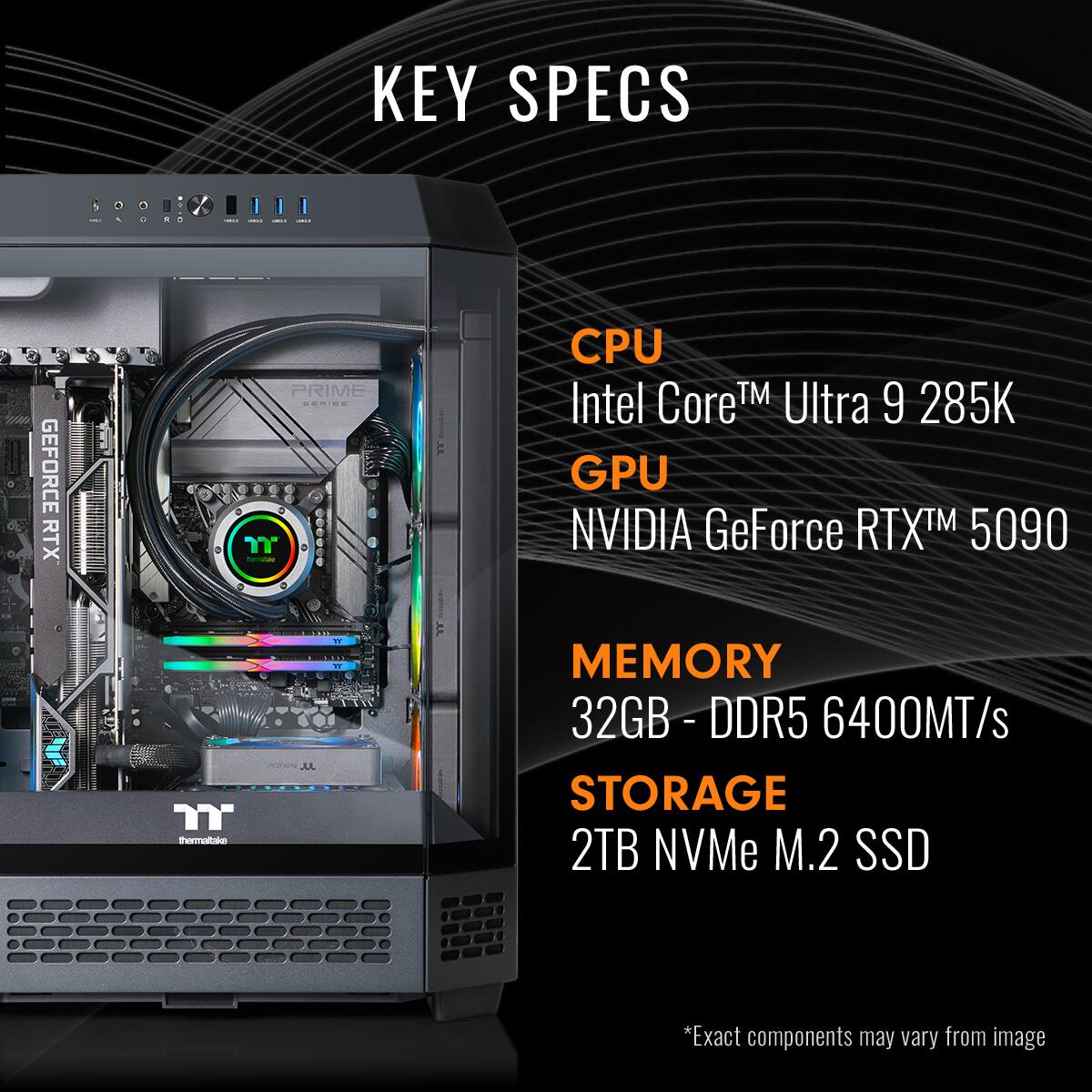 KEY SPECS
CPU: Intel Core™ Ultra 9 285K
GPU: NVIDIA GeForce RTX™ 5090
MEMORY: 32GB - DDR5 6400MT/s
STORAGE: 2TB NVMe M.2 SSD
*Exact components may vary from image