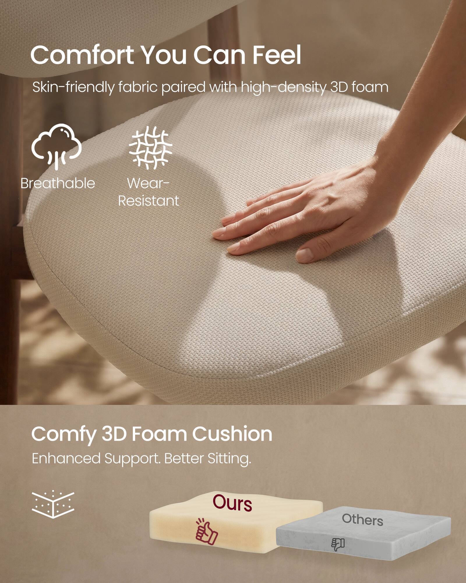 Comfort You Can Feel  
Skin-friendly fabric paired with high-density 3D foam  
Breathable  
Wear-Resistant  

Comfy 3D Foam Cushion  
Enhanced Support. Better Sitting.  
Ours  
Others