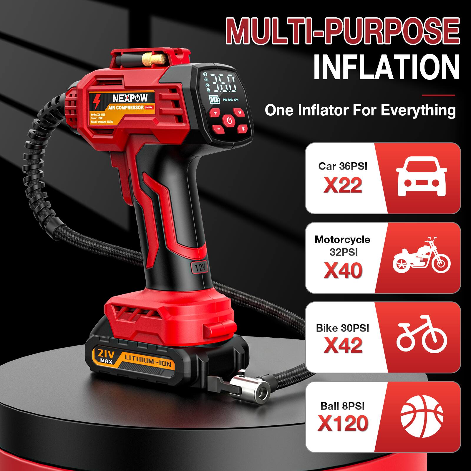 MULTI-PURPOSE INFLATION

NEXPOW AIR COMPRESSOR

One Inflator For Everything

Car 36PSI X22

Motorcycle 32PSI X40

Bike 30PSI X42

Ball 8PSI X120