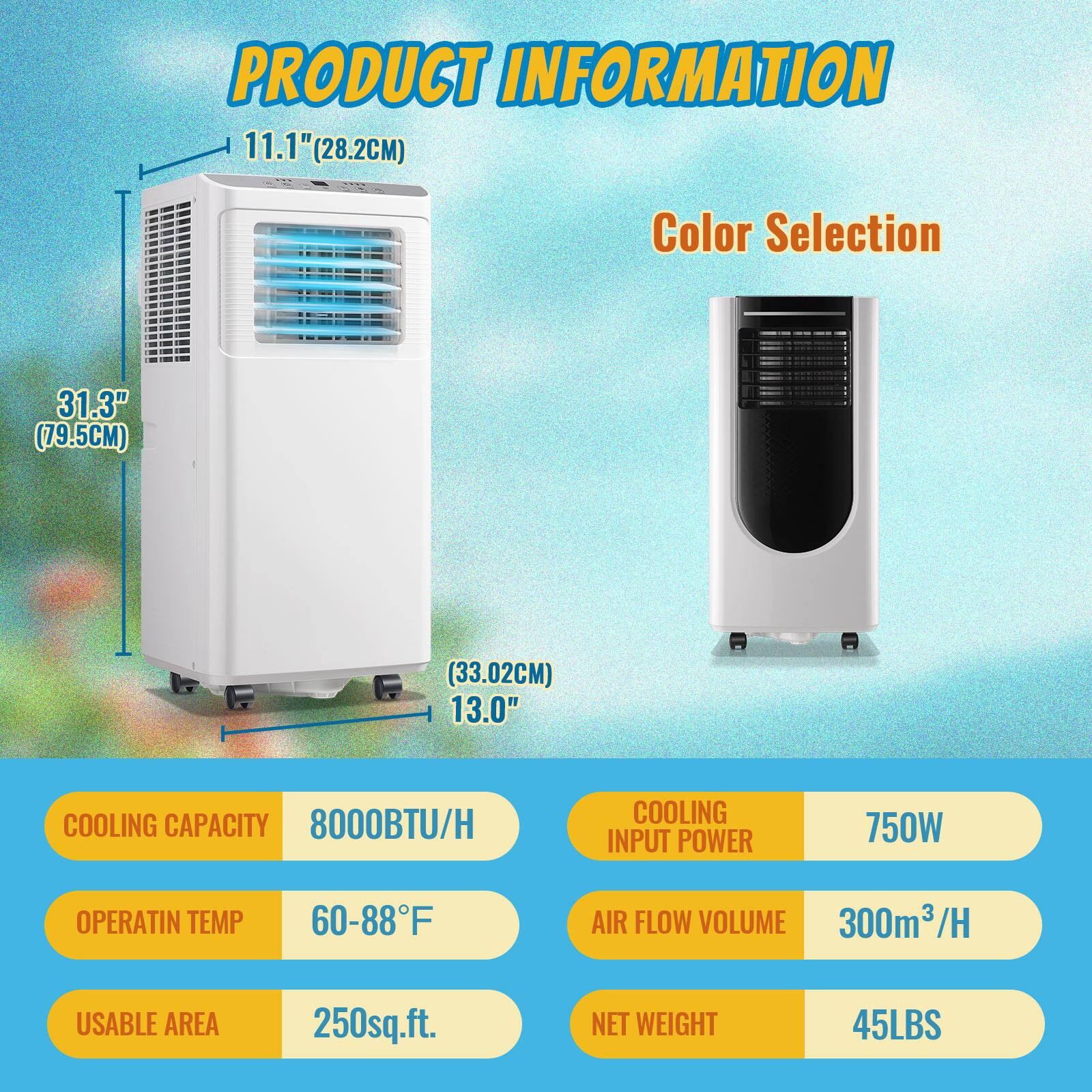 PRODUCT INFORMATION

- 11.1" (28.2CM)
- 31.3" (79.5CM)
- 13.0" (33.02CM)

Color Selection

- COOLING CAPACITY: 8000BTU/H
- OPERATIN TEMP: 60-88°F
- USABLE AREA: 250sq.ft.
- COOLING INPUT POWER: 750W
- AIR FLOW VOLUME: 300m³/H
- NET WEIGHT: 45LBS