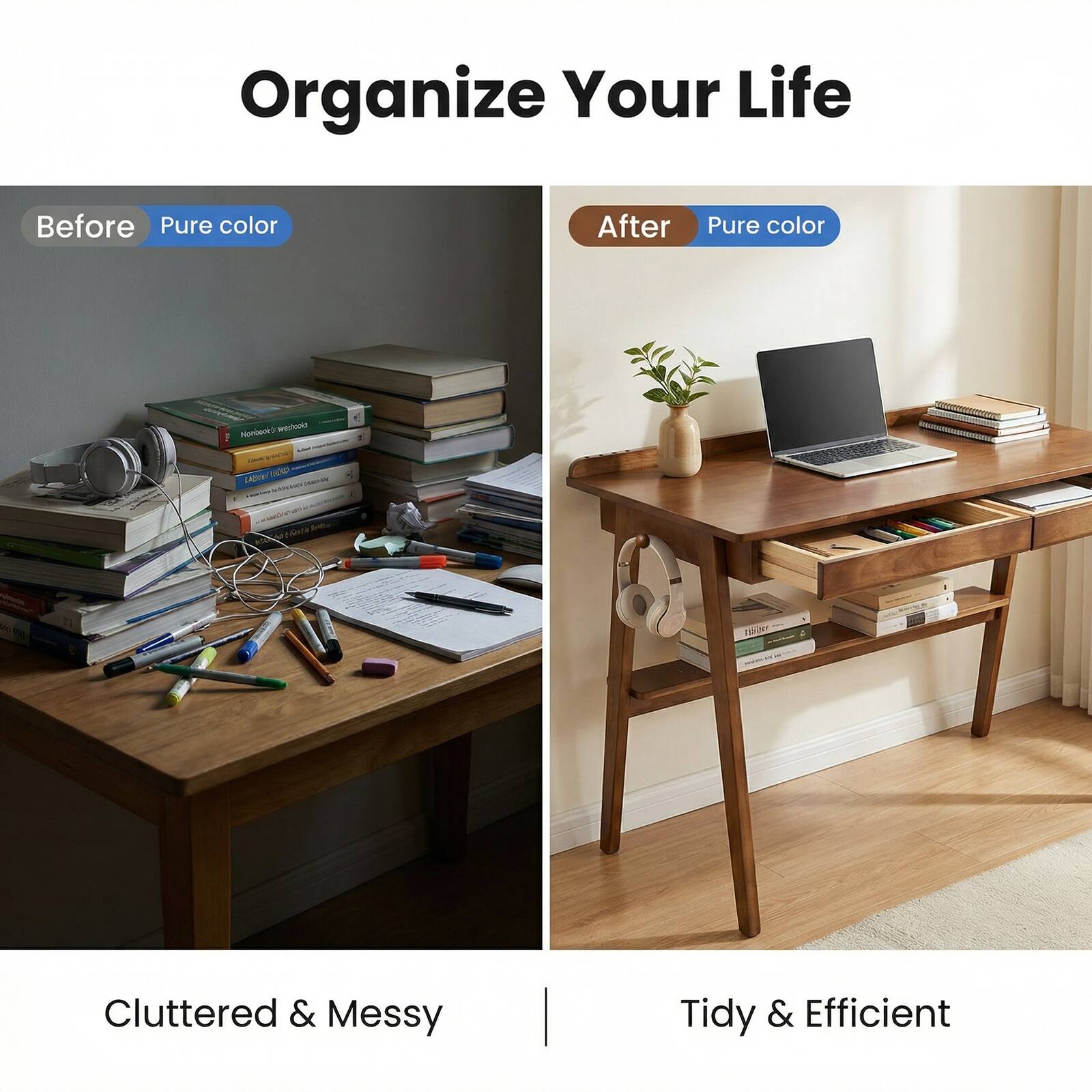 Organize Your Life

Before
Pure color

After
Pure color

Cluttered & Messy
Tidy & Efficient