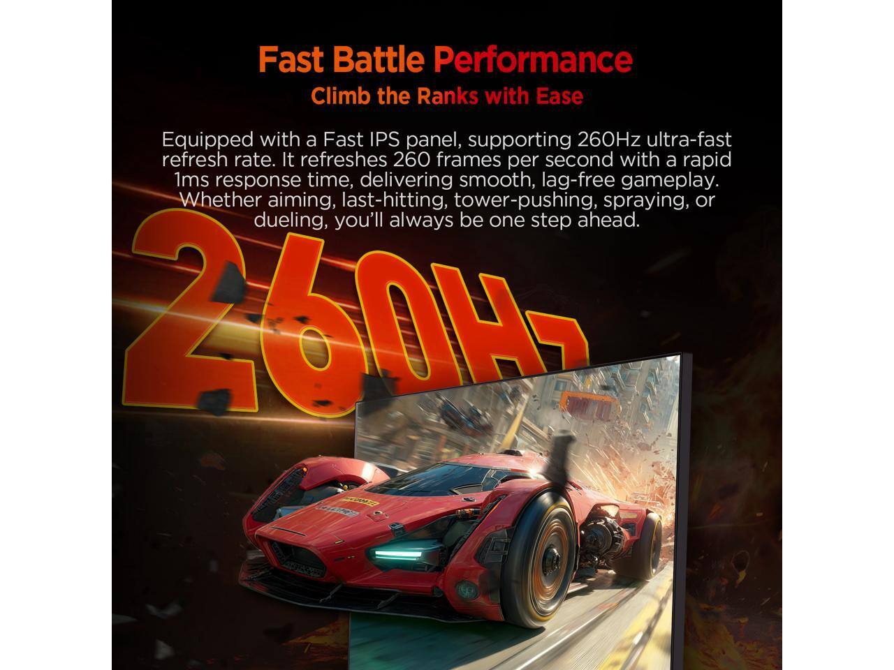 Fast Battle Performance  
Climb the Ranks with Ease  

Equipped with a Fast IPS panel, supporting 260Hz ultra-fast refresh rate. It refreshes 260 frames per second with a rapid 1ms response time, delivering smooth, lag-free gameplay. Whether aiming, last-hitting, tower-pushing, spraying, or dueling, you'll always be one step ahead.