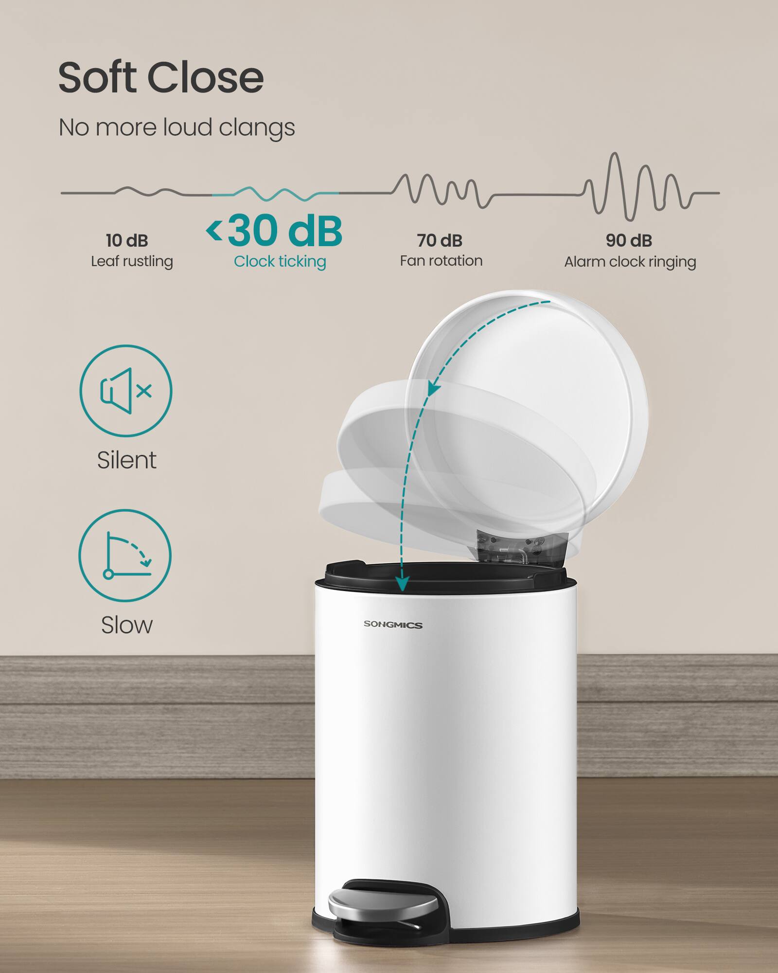 Soft Close  
No more loud clangs  

10 dB  
Leaf rustling  

<30 dB  
Clock ticking  

70 dB  
Fan rotation  

90 dB  
Alarm clock ringing  

Silent  
Slow  

SONGMICS
