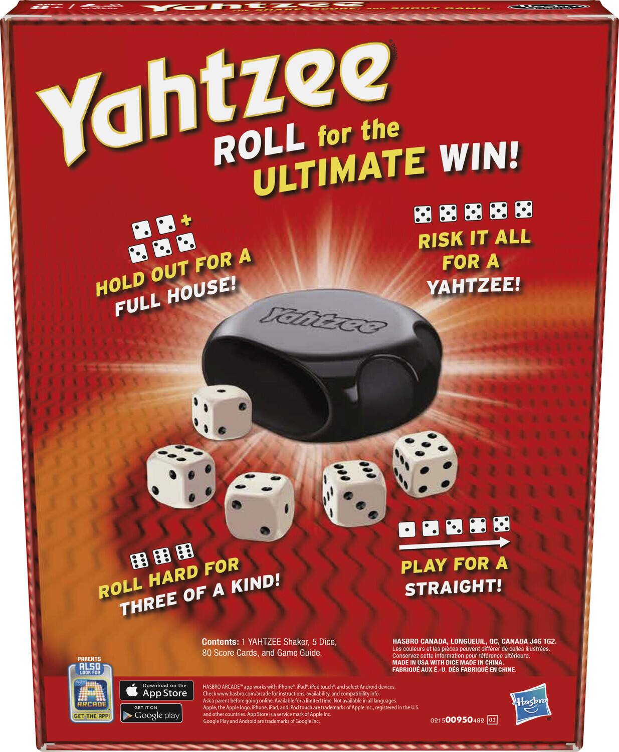 Yahtzee  
ROLL for the ULTIMATE WIN!  

HOLD OUT FOR A FULL HOUSE!  
ROLL HARD FOR THREE OF A KIND!  
RISK IT ALL FOR A YAHTZEE!  
PLAY FOR A STRAIGHT!  

Contents: 1 YAHTZEE Shaker, 5 Dice, 80 Score Cards, and Game Guide.  

PARENTS ALSO  
ARCADE  

HASBRO CANADA, LONGUEUIL, QC, CANADA 4G 162.  
Les couleurs et les pièces peuvent différer de celles illustrées.  
Conservez cette information pour référence ultérieure.  
MADE IN USA WITH DICE MADE IN CHINA.  
FABRIQUÉ AUX É.-U. DES É.-U. FABRIQUÉ EN CHINE.  

HASBRO ARCADE™ works with iPhone®, iPad®, and select Android™ devices.  
Check www.hasbro.com/arcade for instructions, availability, and compatibility info.  
Ask a parent before going online.  
Available for download from the App Store℠ and Google Play™.  
App Store and the Apple logo are trademarks of Apple Inc., registered in the U.S. and other countries.